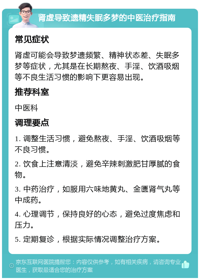 肾虚导致遗精失眠多梦的中医治疗指南 常见症状 肾虚可能会导致梦遗频繁、精神状态差、失眠多梦等症状，尤其是在长期熬夜、手淫、饮酒吸烟等不良生活习惯的影响下更容易出现。 推荐科室 中医科 调理要点 1. 调整生活习惯，避免熬夜、手淫、饮酒吸烟等不良习惯。 2. 饮食上注意清淡，避免辛辣刺激肥甘厚腻的食物。 3. 中药治疗，如服用六味地黄丸、金匮肾气丸等中成药。 4. 心理调节，保持良好的心态，避免过度焦虑和压力。 5. 定期复诊，根据实际情况调整治疗方案。