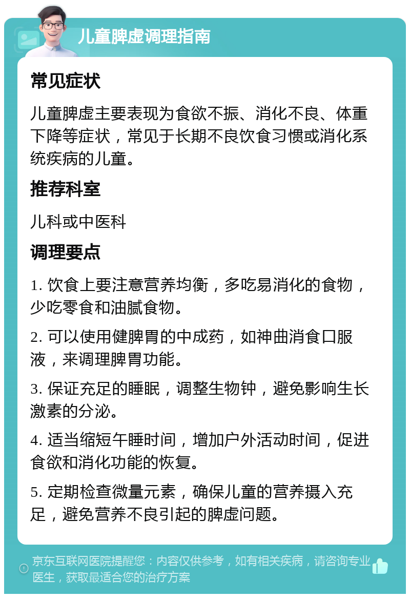 儿童脾虚调理指南 常见症状 儿童脾虚主要表现为食欲不振、消化不良、体重下降等症状，常见于长期不良饮食习惯或消化系统疾病的儿童。 推荐科室 儿科或中医科 调理要点 1. 饮食上要注意营养均衡，多吃易消化的食物，少吃零食和油腻食物。 2. 可以使用健脾胃的中成药，如神曲消食口服液，来调理脾胃功能。 3. 保证充足的睡眠，调整生物钟，避免影响生长激素的分泌。 4. 适当缩短午睡时间，增加户外活动时间，促进食欲和消化功能的恢复。 5. 定期检查微量元素，确保儿童的营养摄入充足，避免营养不良引起的脾虚问题。