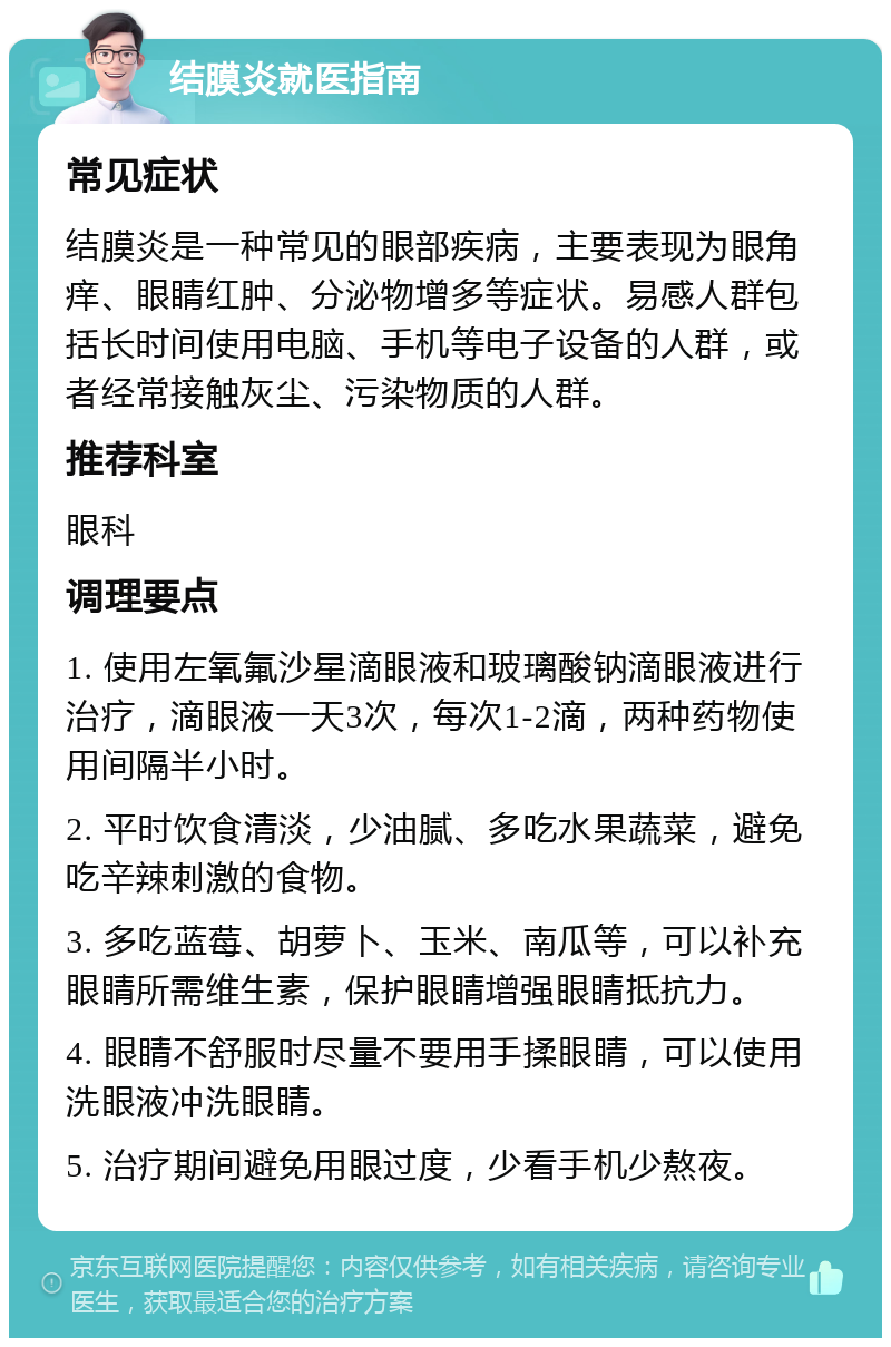 结膜炎就医指南 常见症状 结膜炎是一种常见的眼部疾病，主要表现为眼角痒、眼睛红肿、分泌物增多等症状。易感人群包括长时间使用电脑、手机等电子设备的人群，或者经常接触灰尘、污染物质的人群。 推荐科室 眼科 调理要点 1. 使用左氧氟沙星滴眼液和玻璃酸钠滴眼液进行治疗，滴眼液一天3次，每次1-2滴，两种药物使用间隔半小时。 2. 平时饮食清淡，少油腻、多吃水果蔬菜，避免吃辛辣刺激的食物。 3. 多吃蓝莓、胡萝卜、玉米、南瓜等，可以补充眼睛所需维生素，保护眼睛增强眼睛抵抗力。 4. 眼睛不舒服时尽量不要用手揉眼睛，可以使用洗眼液冲洗眼睛。 5. 治疗期间避免用眼过度，少看手机少熬夜。