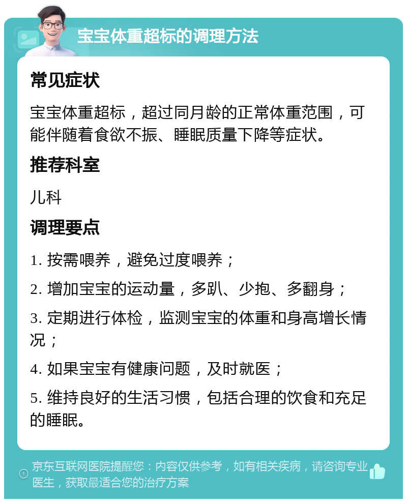 宝宝体重超标的调理方法 常见症状 宝宝体重超标，超过同月龄的正常体重范围，可能伴随着食欲不振、睡眠质量下降等症状。 推荐科室 儿科 调理要点 1. 按需喂养，避免过度喂养； 2. 增加宝宝的运动量，多趴、少抱、多翻身； 3. 定期进行体检，监测宝宝的体重和身高增长情况； 4. 如果宝宝有健康问题，及时就医； 5. 维持良好的生活习惯，包括合理的饮食和充足的睡眠。