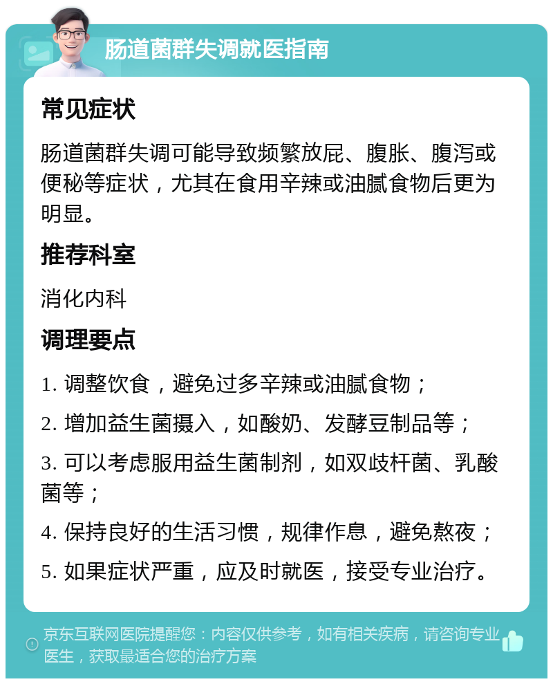 肠道菌群失调就医指南 常见症状 肠道菌群失调可能导致频繁放屁、腹胀、腹泻或便秘等症状，尤其在食用辛辣或油腻食物后更为明显。 推荐科室 消化内科 调理要点 1. 调整饮食，避免过多辛辣或油腻食物； 2. 增加益生菌摄入，如酸奶、发酵豆制品等； 3. 可以考虑服用益生菌制剂，如双歧杆菌、乳酸菌等； 4. 保持良好的生活习惯，规律作息，避免熬夜； 5. 如果症状严重，应及时就医，接受专业治疗。