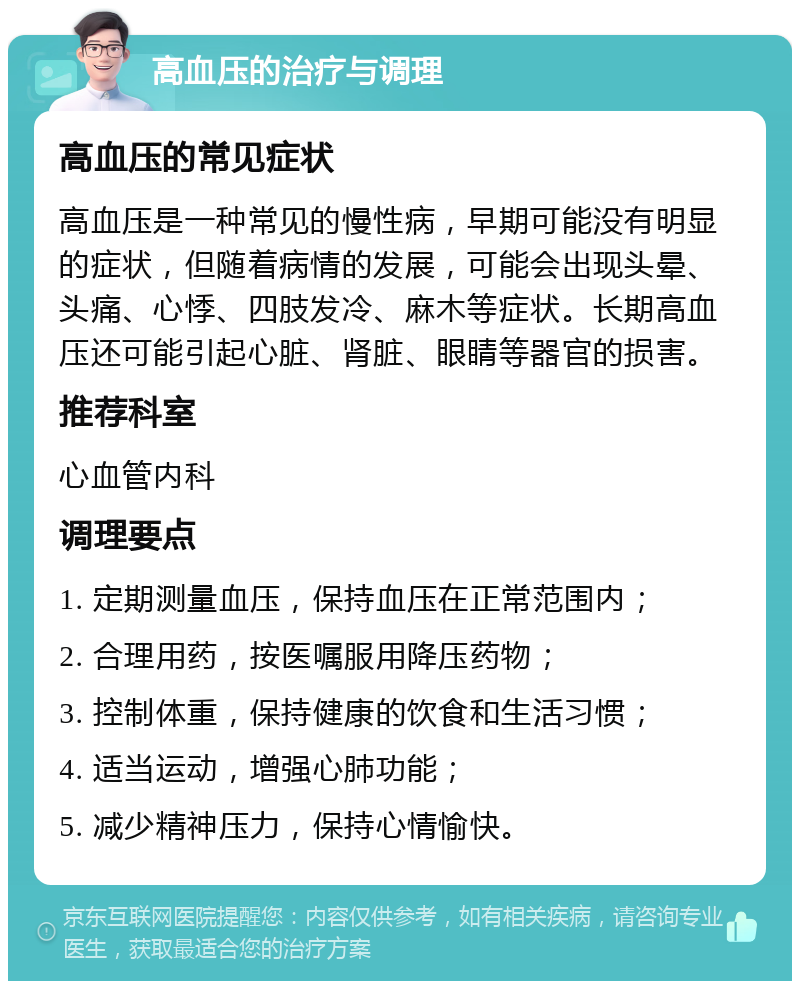 高血压的治疗与调理 高血压的常见症状 高血压是一种常见的慢性病，早期可能没有明显的症状，但随着病情的发展，可能会出现头晕、头痛、心悸、四肢发冷、麻木等症状。长期高血压还可能引起心脏、肾脏、眼睛等器官的损害。 推荐科室 心血管内科 调理要点 1. 定期测量血压，保持血压在正常范围内； 2. 合理用药，按医嘱服用降压药物； 3. 控制体重，保持健康的饮食和生活习惯； 4. 适当运动，增强心肺功能； 5. 减少精神压力，保持心情愉快。