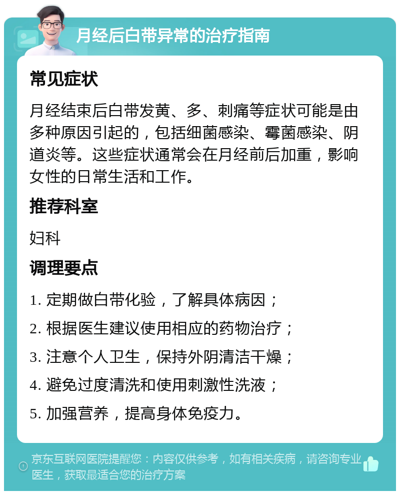 月经后白带异常的治疗指南 常见症状 月经结束后白带发黄、多、刺痛等症状可能是由多种原因引起的，包括细菌感染、霉菌感染、阴道炎等。这些症状通常会在月经前后加重，影响女性的日常生活和工作。 推荐科室 妇科 调理要点 1. 定期做白带化验，了解具体病因； 2. 根据医生建议使用相应的药物治疗； 3. 注意个人卫生，保持外阴清洁干燥； 4. 避免过度清洗和使用刺激性洗液； 5. 加强营养，提高身体免疫力。