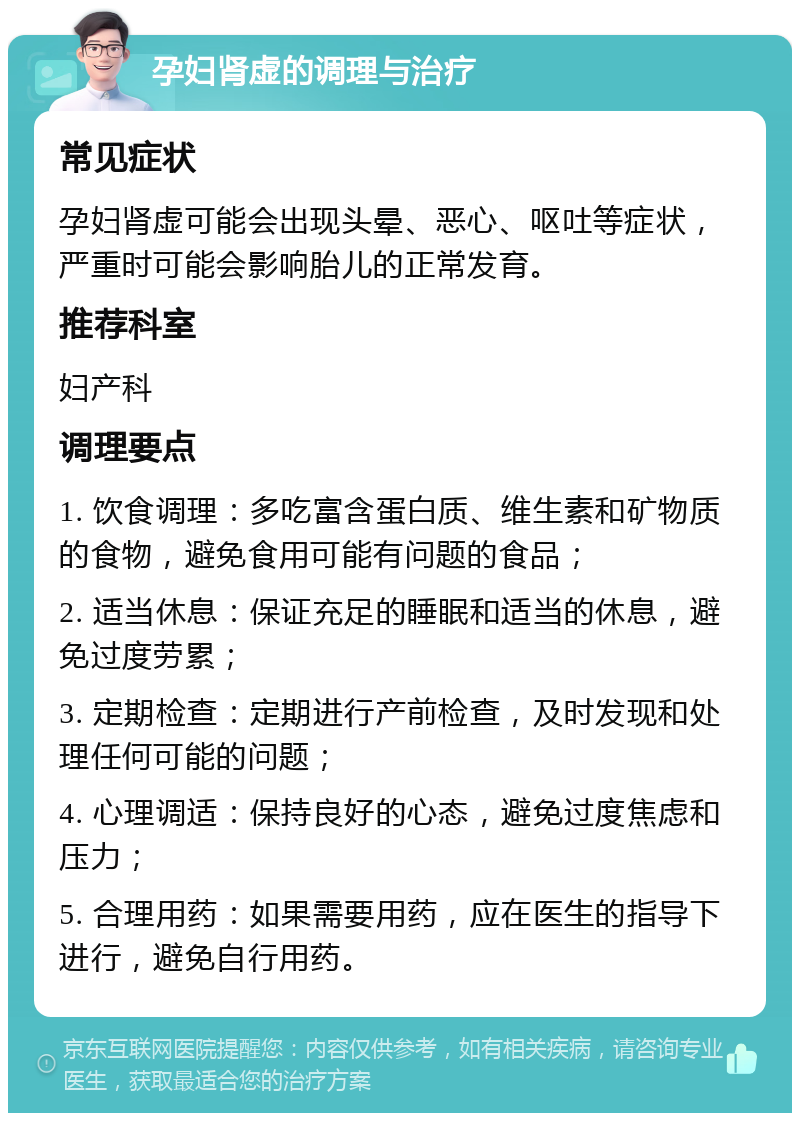 孕妇肾虚的调理与治疗 常见症状 孕妇肾虚可能会出现头晕、恶心、呕吐等症状，严重时可能会影响胎儿的正常发育。 推荐科室 妇产科 调理要点 1. 饮食调理：多吃富含蛋白质、维生素和矿物质的食物，避免食用可能有问题的食品； 2. 适当休息：保证充足的睡眠和适当的休息，避免过度劳累； 3. 定期检查：定期进行产前检查，及时发现和处理任何可能的问题； 4. 心理调适：保持良好的心态，避免过度焦虑和压力； 5. 合理用药：如果需要用药，应在医生的指导下进行，避免自行用药。