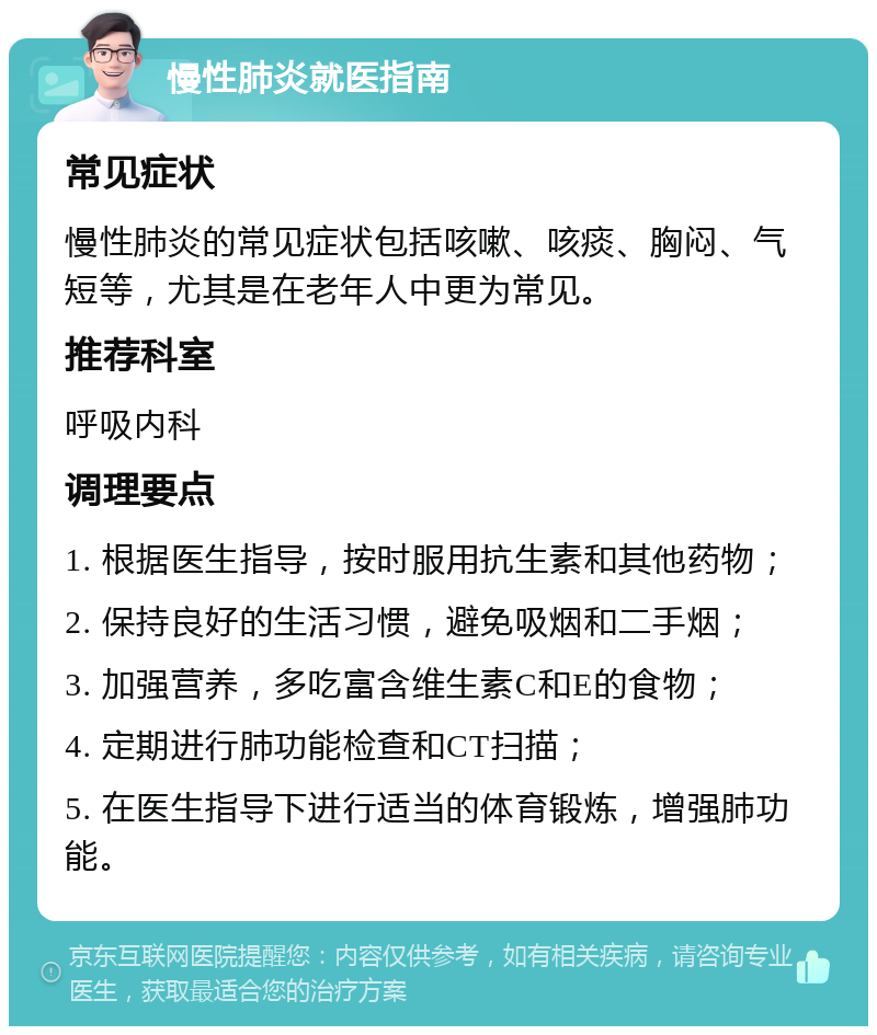 慢性肺炎就医指南 常见症状 慢性肺炎的常见症状包括咳嗽、咳痰、胸闷、气短等，尤其是在老年人中更为常见。 推荐科室 呼吸内科 调理要点 1. 根据医生指导，按时服用抗生素和其他药物； 2. 保持良好的生活习惯，避免吸烟和二手烟； 3. 加强营养，多吃富含维生素C和E的食物； 4. 定期进行肺功能检查和CT扫描； 5. 在医生指导下进行适当的体育锻炼，增强肺功能。