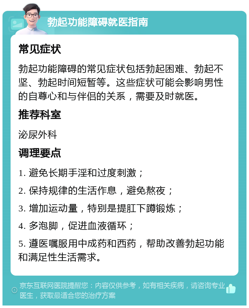 勃起功能障碍就医指南 常见症状 勃起功能障碍的常见症状包括勃起困难、勃起不坚、勃起时间短暂等。这些症状可能会影响男性的自尊心和与伴侣的关系，需要及时就医。 推荐科室 泌尿外科 调理要点 1. 避免长期手淫和过度刺激； 2. 保持规律的生活作息，避免熬夜； 3. 增加运动量，特别是提肛下蹲锻炼； 4. 多泡脚，促进血液循环； 5. 遵医嘱服用中成药和西药，帮助改善勃起功能和满足性生活需求。