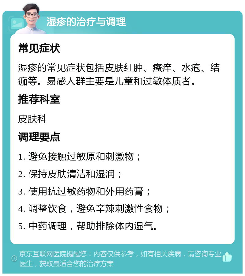 湿疹的治疗与调理 常见症状 湿疹的常见症状包括皮肤红肿、瘙痒、水疱、结痂等。易感人群主要是儿童和过敏体质者。 推荐科室 皮肤科 调理要点 1. 避免接触过敏原和刺激物； 2. 保持皮肤清洁和湿润； 3. 使用抗过敏药物和外用药膏； 4. 调整饮食，避免辛辣刺激性食物； 5. 中药调理，帮助排除体内湿气。