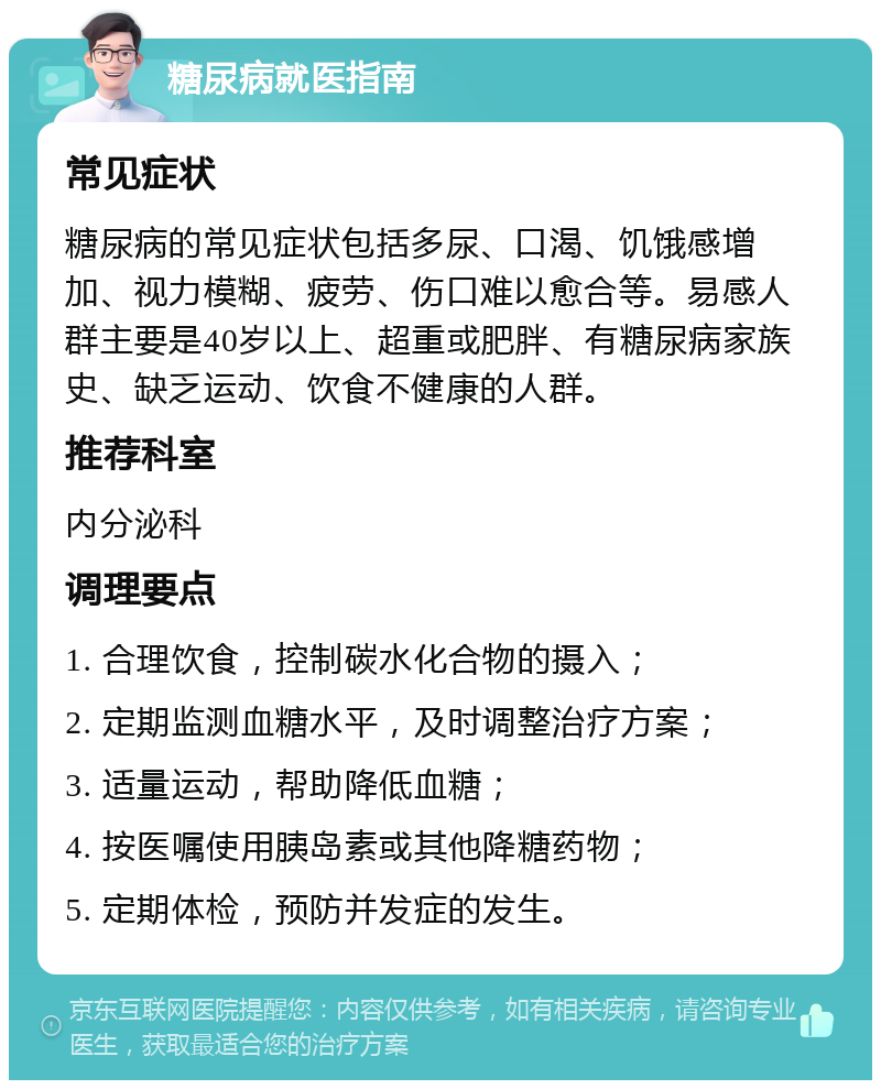 糖尿病就医指南 常见症状 糖尿病的常见症状包括多尿、口渴、饥饿感增加、视力模糊、疲劳、伤口难以愈合等。易感人群主要是40岁以上、超重或肥胖、有糖尿病家族史、缺乏运动、饮食不健康的人群。 推荐科室 内分泌科 调理要点 1. 合理饮食，控制碳水化合物的摄入； 2. 定期监测血糖水平，及时调整治疗方案； 3. 适量运动，帮助降低血糖； 4. 按医嘱使用胰岛素或其他降糖药物； 5. 定期体检，预防并发症的发生。