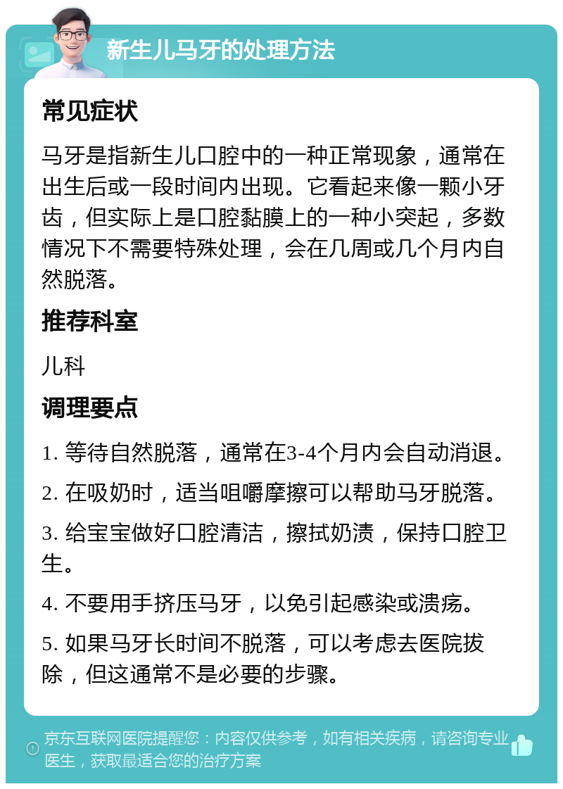 新生儿马牙的处理方法 常见症状 马牙是指新生儿口腔中的一种正常现象，通常在出生后或一段时间内出现。它看起来像一颗小牙齿，但实际上是口腔黏膜上的一种小突起，多数情况下不需要特殊处理，会在几周或几个月内自然脱落。 推荐科室 儿科 调理要点 1. 等待自然脱落，通常在3-4个月内会自动消退。 2. 在吸奶时，适当咀嚼摩擦可以帮助马牙脱落。 3. 给宝宝做好口腔清洁，擦拭奶渍，保持口腔卫生。 4. 不要用手挤压马牙，以免引起感染或溃疡。 5. 如果马牙长时间不脱落，可以考虑去医院拔除，但这通常不是必要的步骤。