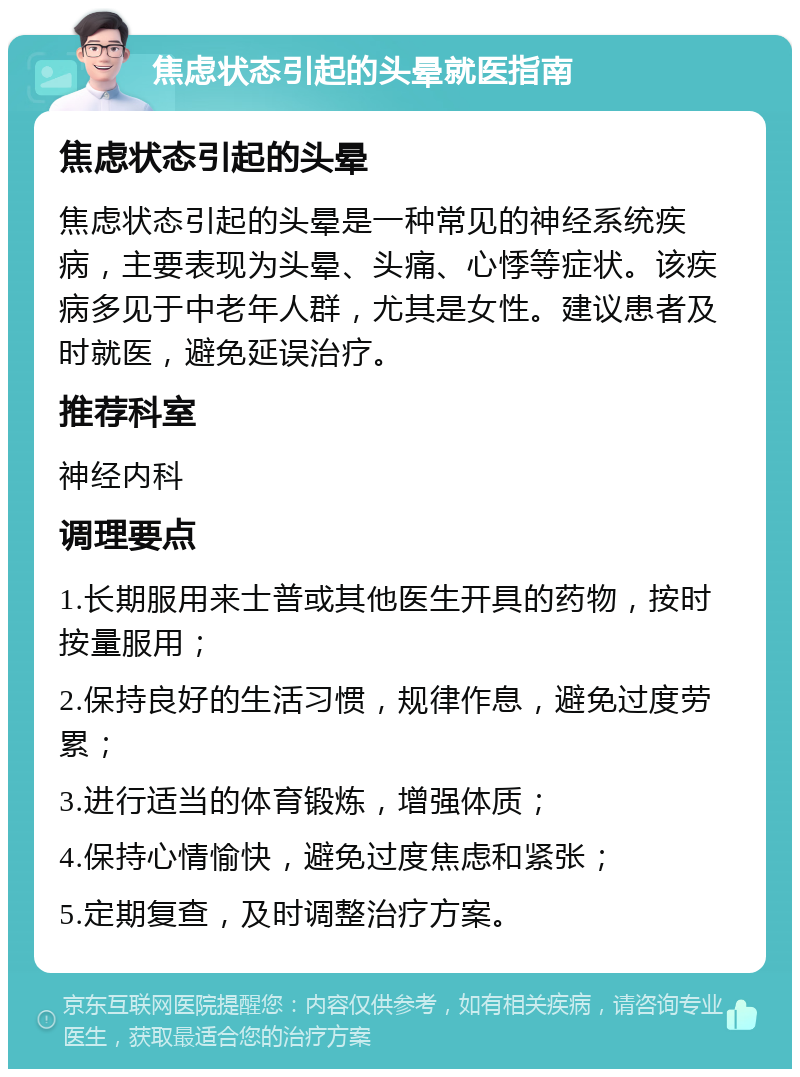 焦虑状态引起的头晕就医指南 焦虑状态引起的头晕 焦虑状态引起的头晕是一种常见的神经系统疾病，主要表现为头晕、头痛、心悸等症状。该疾病多见于中老年人群，尤其是女性。建议患者及时就医，避免延误治疗。 推荐科室 神经内科 调理要点 1.长期服用来士普或其他医生开具的药物，按时按量服用； 2.保持良好的生活习惯，规律作息，避免过度劳累； 3.进行适当的体育锻炼，增强体质； 4.保持心情愉快，避免过度焦虑和紧张； 5.定期复查，及时调整治疗方案。