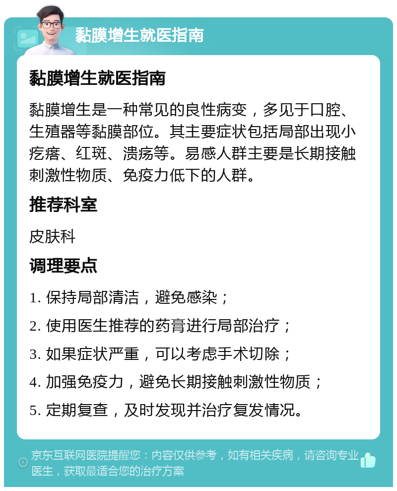 黏膜增生就医指南 黏膜增生就医指南 黏膜增生是一种常见的良性病变，多见于口腔、生殖器等黏膜部位。其主要症状包括局部出现小疙瘩、红斑、溃疡等。易感人群主要是长期接触刺激性物质、免疫力低下的人群。 推荐科室 皮肤科 调理要点 1. 保持局部清洁，避免感染； 2. 使用医生推荐的药膏进行局部治疗； 3. 如果症状严重，可以考虑手术切除； 4. 加强免疫力，避免长期接触刺激性物质； 5. 定期复查，及时发现并治疗复发情况。