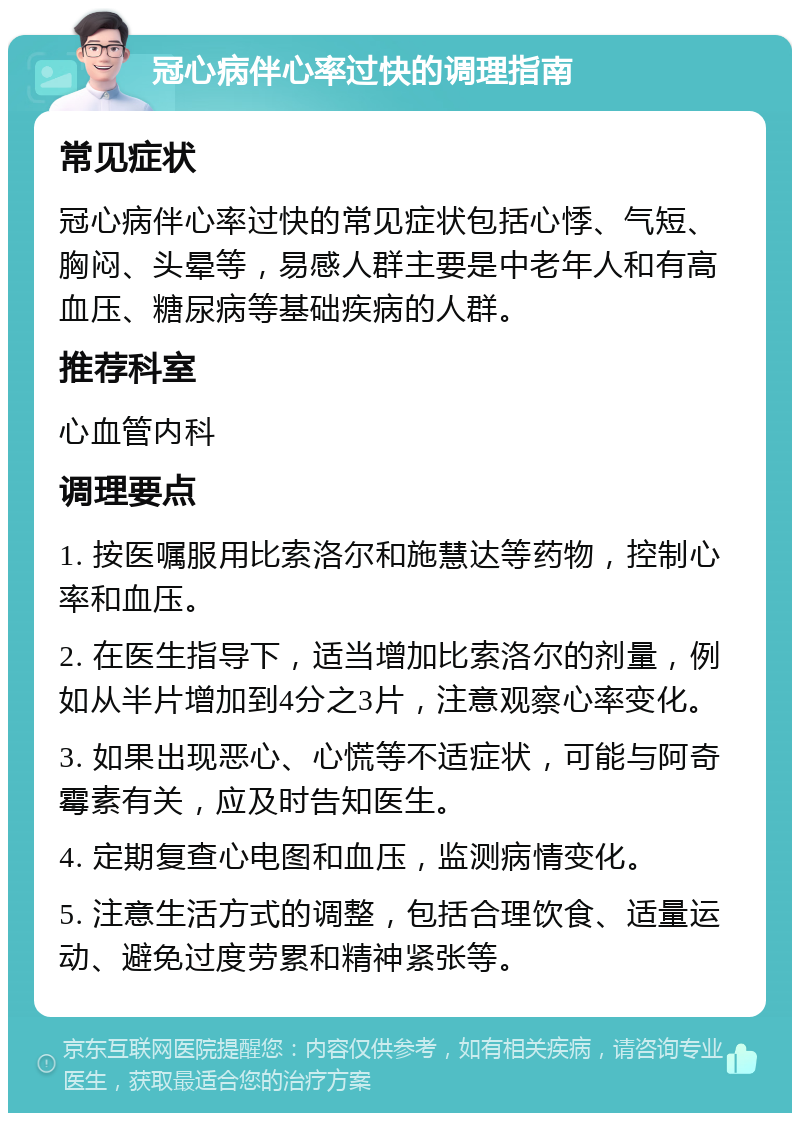 冠心病伴心率过快的调理指南 常见症状 冠心病伴心率过快的常见症状包括心悸、气短、胸闷、头晕等，易感人群主要是中老年人和有高血压、糖尿病等基础疾病的人群。 推荐科室 心血管内科 调理要点 1. 按医嘱服用比索洛尔和施慧达等药物，控制心率和血压。 2. 在医生指导下，适当增加比索洛尔的剂量，例如从半片增加到4分之3片，注意观察心率变化。 3. 如果出现恶心、心慌等不适症状，可能与阿奇霉素有关，应及时告知医生。 4. 定期复查心电图和血压，监测病情变化。 5. 注意生活方式的调整，包括合理饮食、适量运动、避免过度劳累和精神紧张等。