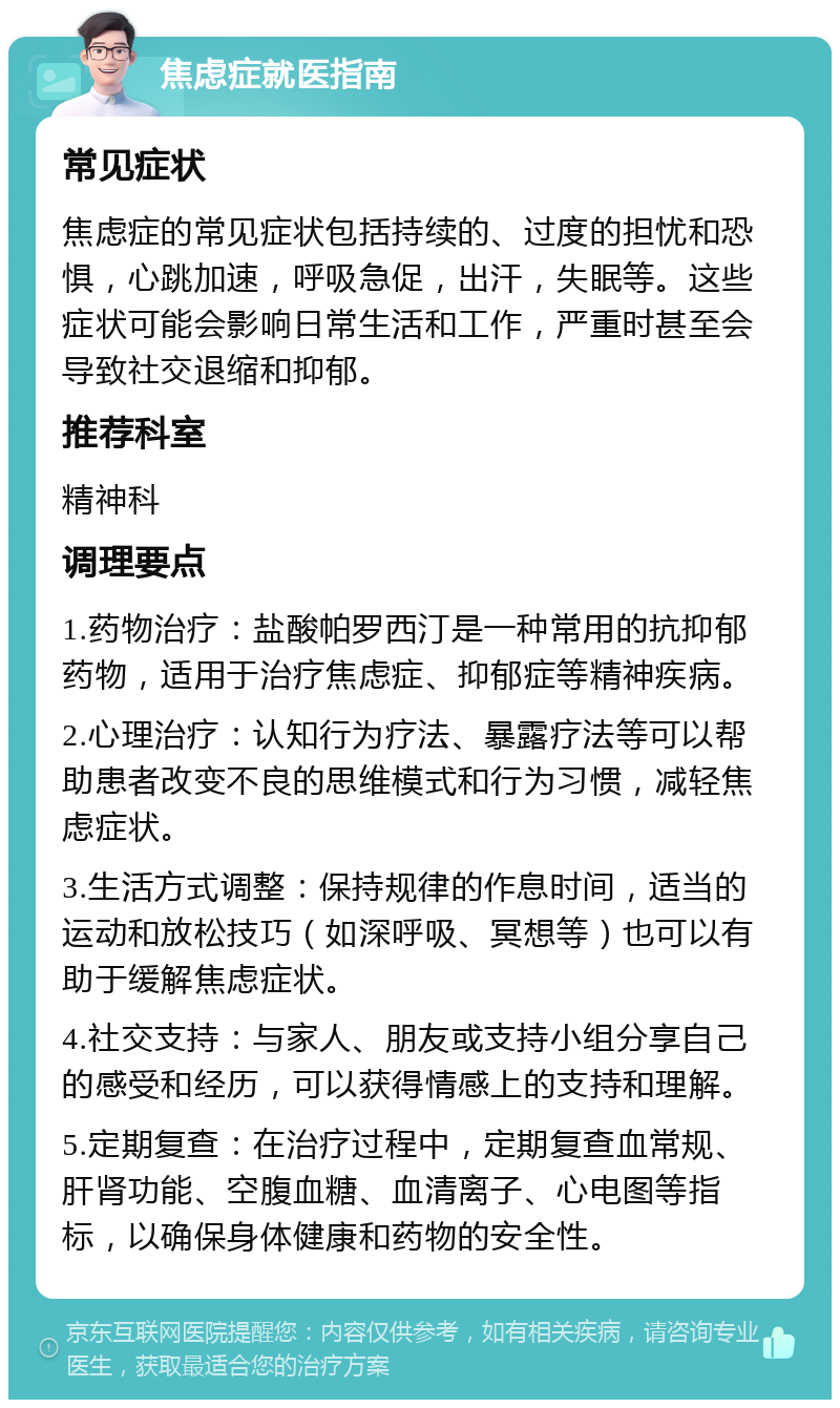 焦虑症就医指南 常见症状 焦虑症的常见症状包括持续的、过度的担忧和恐惧，心跳加速，呼吸急促，出汗，失眠等。这些症状可能会影响日常生活和工作，严重时甚至会导致社交退缩和抑郁。 推荐科室 精神科 调理要点 1.药物治疗：盐酸帕罗西汀是一种常用的抗抑郁药物，适用于治疗焦虑症、抑郁症等精神疾病。 2.心理治疗：认知行为疗法、暴露疗法等可以帮助患者改变不良的思维模式和行为习惯，减轻焦虑症状。 3.生活方式调整：保持规律的作息时间，适当的运动和放松技巧（如深呼吸、冥想等）也可以有助于缓解焦虑症状。 4.社交支持：与家人、朋友或支持小组分享自己的感受和经历，可以获得情感上的支持和理解。 5.定期复查：在治疗过程中，定期复查血常规、肝肾功能、空腹血糖、血清离子、心电图等指标，以确保身体健康和药物的安全性。