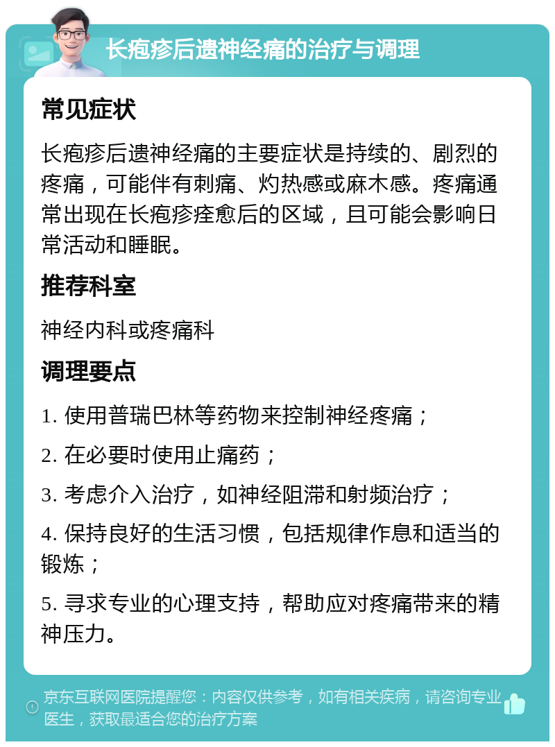 长疱疹后遗神经痛的治疗与调理 常见症状 长疱疹后遗神经痛的主要症状是持续的、剧烈的疼痛，可能伴有刺痛、灼热感或麻木感。疼痛通常出现在长疱疹痊愈后的区域，且可能会影响日常活动和睡眠。 推荐科室 神经内科或疼痛科 调理要点 1. 使用普瑞巴林等药物来控制神经疼痛； 2. 在必要时使用止痛药； 3. 考虑介入治疗，如神经阻滞和射频治疗； 4. 保持良好的生活习惯，包括规律作息和适当的锻炼； 5. 寻求专业的心理支持，帮助应对疼痛带来的精神压力。