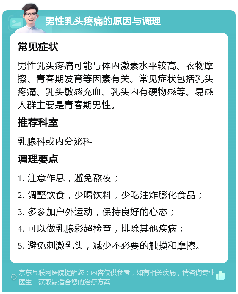 男性乳头疼痛的原因与调理 常见症状 男性乳头疼痛可能与体内激素水平较高、衣物摩擦、青春期发育等因素有关。常见症状包括乳头疼痛、乳头敏感充血、乳头内有硬物感等。易感人群主要是青春期男性。 推荐科室 乳腺科或内分泌科 调理要点 1. 注意作息，避免熬夜； 2. 调整饮食，少喝饮料，少吃油炸膨化食品； 3. 多参加户外运动，保持良好的心态； 4. 可以做乳腺彩超检查，排除其他疾病； 5. 避免刺激乳头，减少不必要的触摸和摩擦。