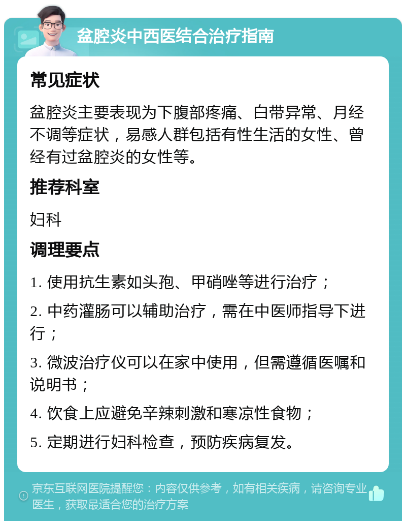 盆腔炎中西医结合治疗指南 常见症状 盆腔炎主要表现为下腹部疼痛、白带异常、月经不调等症状，易感人群包括有性生活的女性、曾经有过盆腔炎的女性等。 推荐科室 妇科 调理要点 1. 使用抗生素如头孢、甲硝唑等进行治疗； 2. 中药灌肠可以辅助治疗，需在中医师指导下进行； 3. 微波治疗仪可以在家中使用，但需遵循医嘱和说明书； 4. 饮食上应避免辛辣刺激和寒凉性食物； 5. 定期进行妇科检查，预防疾病复发。