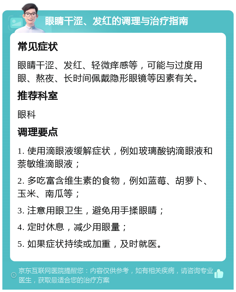 眼睛干涩、发红的调理与治疗指南 常见症状 眼睛干涩、发红、轻微痒感等，可能与过度用眼、熬夜、长时间佩戴隐形眼镜等因素有关。 推荐科室 眼科 调理要点 1. 使用滴眼液缓解症状，例如玻璃酸钠滴眼液和萘敏维滴眼液； 2. 多吃富含维生素的食物，例如蓝莓、胡萝卜、玉米、南瓜等； 3. 注意用眼卫生，避免用手揉眼睛； 4. 定时休息，减少用眼量； 5. 如果症状持续或加重，及时就医。