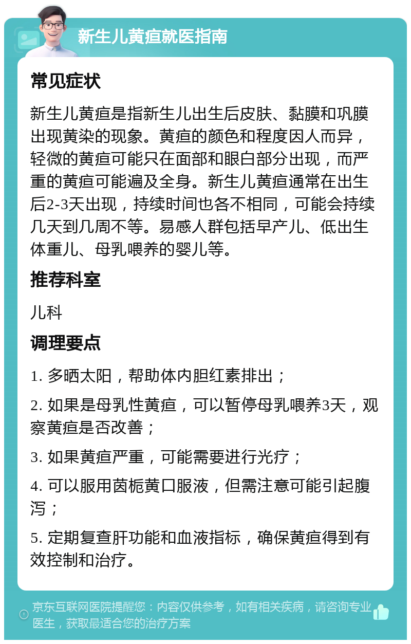 新生儿黄疸就医指南 常见症状 新生儿黄疸是指新生儿出生后皮肤、黏膜和巩膜出现黄染的现象。黄疸的颜色和程度因人而异，轻微的黄疸可能只在面部和眼白部分出现，而严重的黄疸可能遍及全身。新生儿黄疸通常在出生后2-3天出现，持续时间也各不相同，可能会持续几天到几周不等。易感人群包括早产儿、低出生体重儿、母乳喂养的婴儿等。 推荐科室 儿科 调理要点 1. 多晒太阳，帮助体内胆红素排出； 2. 如果是母乳性黄疸，可以暂停母乳喂养3天，观察黄疸是否改善； 3. 如果黄疸严重，可能需要进行光疗； 4. 可以服用茵栀黄口服液，但需注意可能引起腹泻； 5. 定期复查肝功能和血液指标，确保黄疸得到有效控制和治疗。