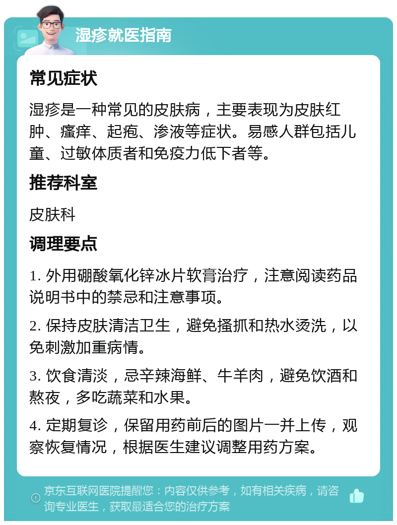 湿疹就医指南 常见症状 湿疹是一种常见的皮肤病，主要表现为皮肤红肿、瘙痒、起疱、渗液等症状。易感人群包括儿童、过敏体质者和免疫力低下者等。 推荐科室 皮肤科 调理要点 1. 外用硼酸氧化锌冰片软膏治疗，注意阅读药品说明书中的禁忌和注意事项。 2. 保持皮肤清洁卫生，避免搔抓和热水烫洗，以免刺激加重病情。 3. 饮食清淡，忌辛辣海鲜、牛羊肉，避免饮酒和熬夜，多吃蔬菜和水果。 4. 定期复诊，保留用药前后的图片一并上传，观察恢复情况，根据医生建议调整用药方案。