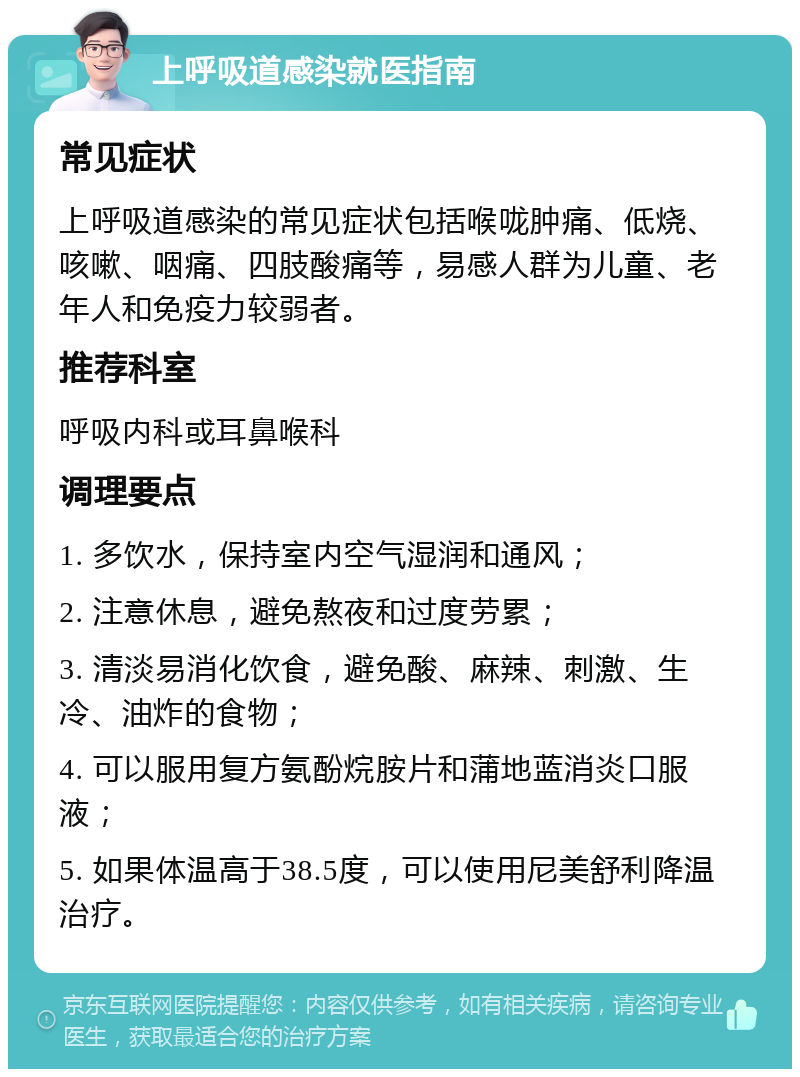 上呼吸道感染就医指南 常见症状 上呼吸道感染的常见症状包括喉咙肿痛、低烧、咳嗽、咽痛、四肢酸痛等，易感人群为儿童、老年人和免疫力较弱者。 推荐科室 呼吸内科或耳鼻喉科 调理要点 1. 多饮水，保持室内空气湿润和通风； 2. 注意休息，避免熬夜和过度劳累； 3. 清淡易消化饮食，避免酸、麻辣、刺激、生冷、油炸的食物； 4. 可以服用复方氨酚烷胺片和蒲地蓝消炎口服液； 5. 如果体温高于38.5度，可以使用尼美舒利降温治疗。