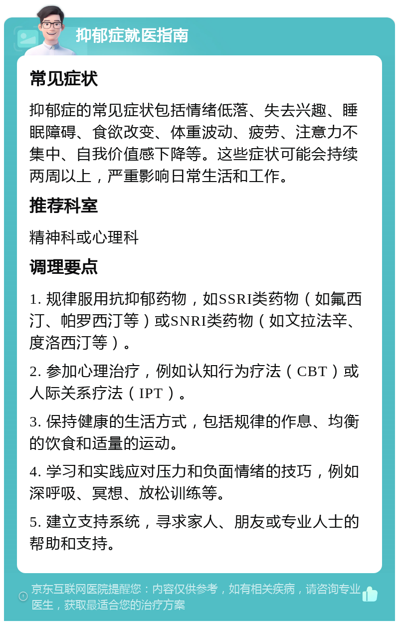 抑郁症就医指南 常见症状 抑郁症的常见症状包括情绪低落、失去兴趣、睡眠障碍、食欲改变、体重波动、疲劳、注意力不集中、自我价值感下降等。这些症状可能会持续两周以上，严重影响日常生活和工作。 推荐科室 精神科或心理科 调理要点 1. 规律服用抗抑郁药物，如SSRI类药物（如氟西汀、帕罗西汀等）或SNRI类药物（如文拉法辛、度洛西汀等）。 2. 参加心理治疗，例如认知行为疗法（CBT）或人际关系疗法（IPT）。 3. 保持健康的生活方式，包括规律的作息、均衡的饮食和适量的运动。 4. 学习和实践应对压力和负面情绪的技巧，例如深呼吸、冥想、放松训练等。 5. 建立支持系统，寻求家人、朋友或专业人士的帮助和支持。