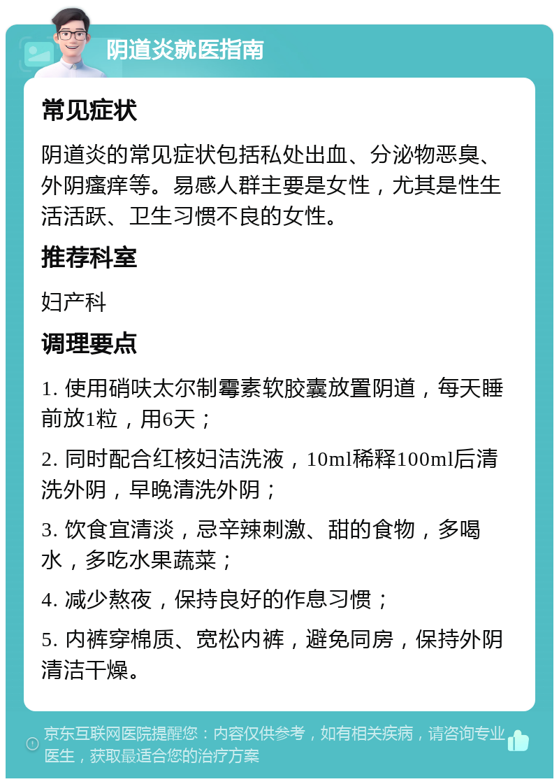 阴道炎就医指南 常见症状 阴道炎的常见症状包括私处出血、分泌物恶臭、外阴瘙痒等。易感人群主要是女性，尤其是性生活活跃、卫生习惯不良的女性。 推荐科室 妇产科 调理要点 1. 使用硝呋太尔制霉素软胶囊放置阴道，每天睡前放1粒，用6天； 2. 同时配合红核妇洁洗液，10ml稀释100ml后清洗外阴，早晚清洗外阴； 3. 饮食宜清淡，忌辛辣刺激、甜的食物，多喝水，多吃水果蔬菜； 4. 减少熬夜，保持良好的作息习惯； 5. 内裤穿棉质、宽松内裤，避免同房，保持外阴清洁干燥。