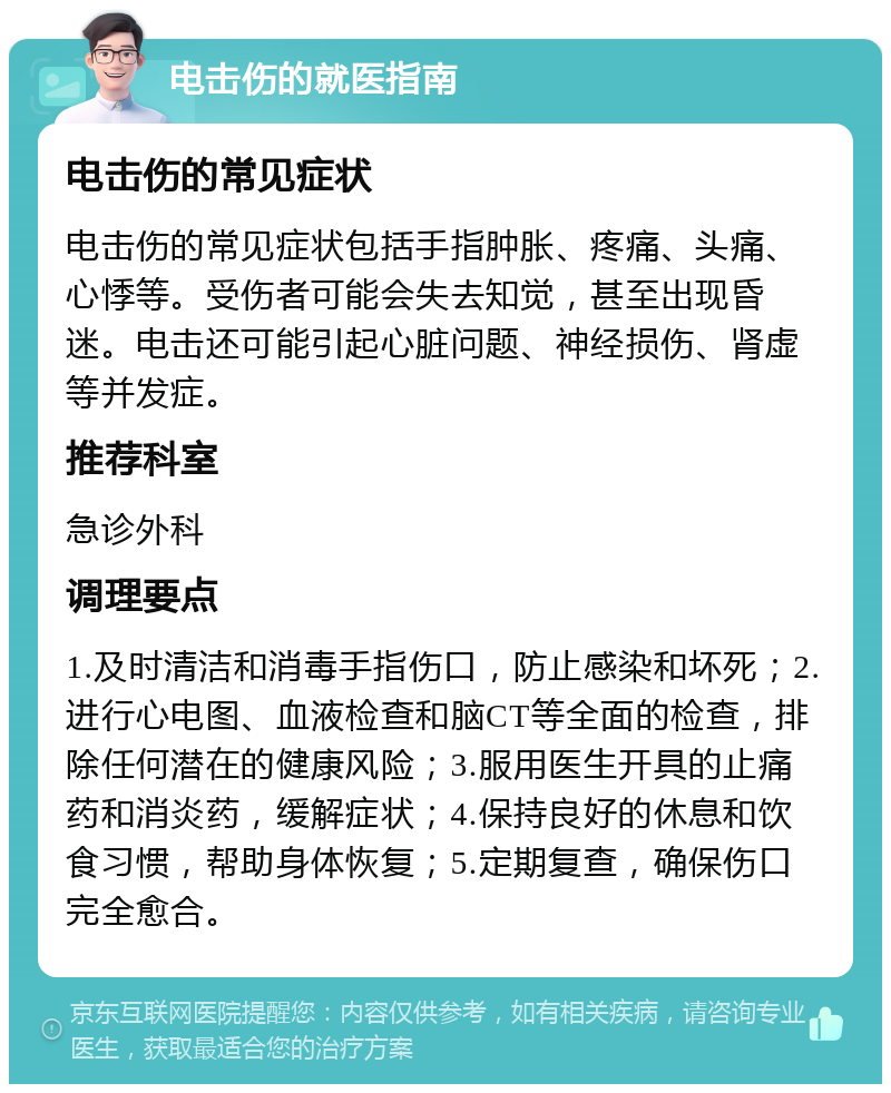 电击伤的就医指南 电击伤的常见症状 电击伤的常见症状包括手指肿胀、疼痛、头痛、心悸等。受伤者可能会失去知觉，甚至出现昏迷。电击还可能引起心脏问题、神经损伤、肾虚等并发症。 推荐科室 急诊外科 调理要点 1.及时清洁和消毒手指伤口，防止感染和坏死；2.进行心电图、血液检查和脑CT等全面的检查，排除任何潜在的健康风险；3.服用医生开具的止痛药和消炎药，缓解症状；4.保持良好的休息和饮食习惯，帮助身体恢复；5.定期复查，确保伤口完全愈合。