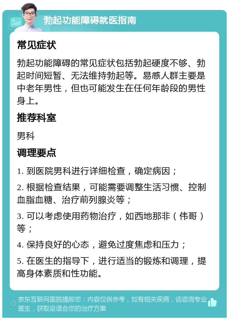 勃起功能障碍就医指南 常见症状 勃起功能障碍的常见症状包括勃起硬度不够、勃起时间短暂、无法维持勃起等。易感人群主要是中老年男性，但也可能发生在任何年龄段的男性身上。 推荐科室 男科 调理要点 1. 到医院男科进行详细检查，确定病因； 2. 根据检查结果，可能需要调整生活习惯、控制血脂血糖、治疗前列腺炎等； 3. 可以考虑使用药物治疗，如西地那非（伟哥）等； 4. 保持良好的心态，避免过度焦虑和压力； 5. 在医生的指导下，进行适当的锻炼和调理，提高身体素质和性功能。