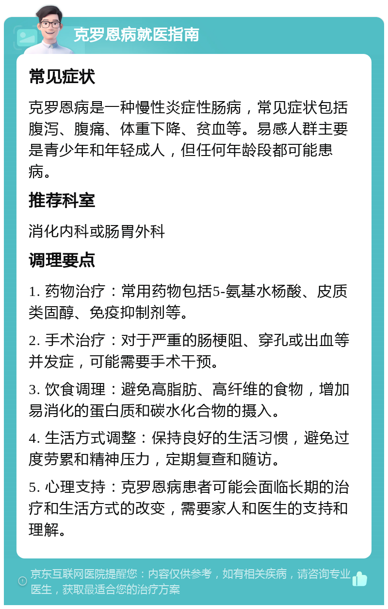 克罗恩病就医指南 常见症状 克罗恩病是一种慢性炎症性肠病，常见症状包括腹泻、腹痛、体重下降、贫血等。易感人群主要是青少年和年轻成人，但任何年龄段都可能患病。 推荐科室 消化内科或肠胃外科 调理要点 1. 药物治疗：常用药物包括5-氨基水杨酸、皮质类固醇、免疫抑制剂等。 2. 手术治疗：对于严重的肠梗阻、穿孔或出血等并发症，可能需要手术干预。 3. 饮食调理：避免高脂肪、高纤维的食物，增加易消化的蛋白质和碳水化合物的摄入。 4. 生活方式调整：保持良好的生活习惯，避免过度劳累和精神压力，定期复查和随访。 5. 心理支持：克罗恩病患者可能会面临长期的治疗和生活方式的改变，需要家人和医生的支持和理解。