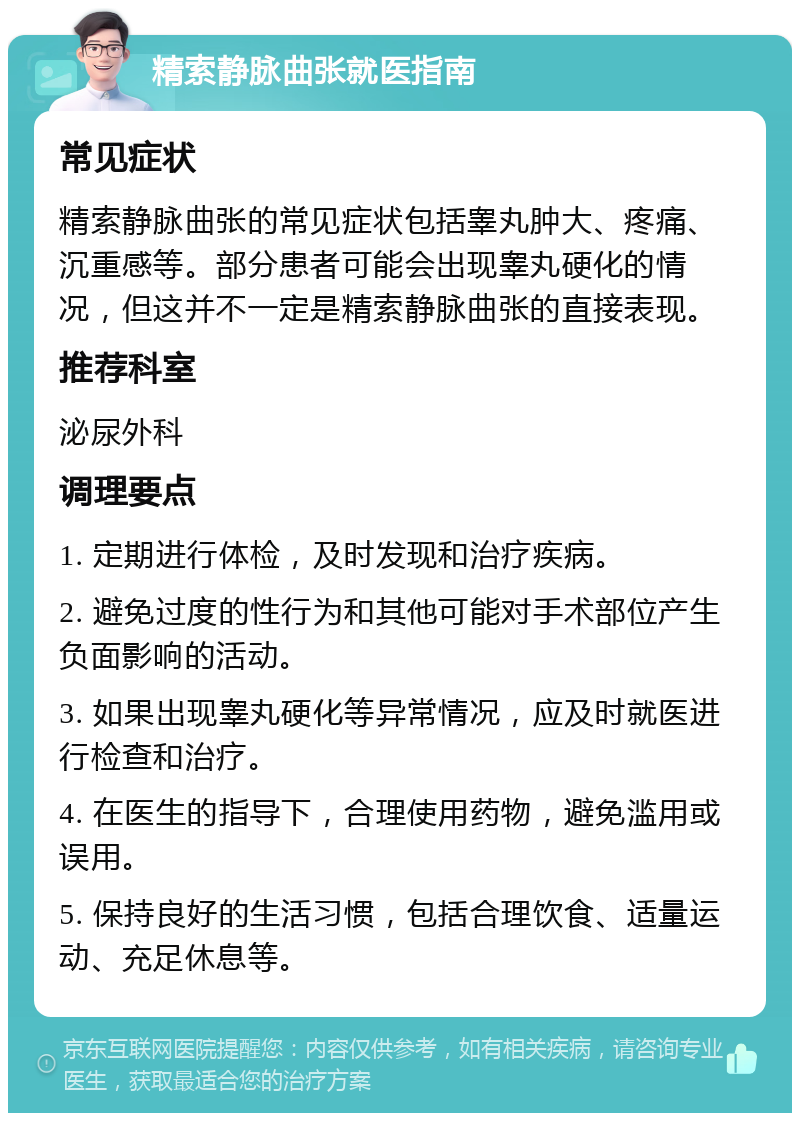 精索静脉曲张就医指南 常见症状 精索静脉曲张的常见症状包括睾丸肿大、疼痛、沉重感等。部分患者可能会出现睾丸硬化的情况，但这并不一定是精索静脉曲张的直接表现。 推荐科室 泌尿外科 调理要点 1. 定期进行体检，及时发现和治疗疾病。 2. 避免过度的性行为和其他可能对手术部位产生负面影响的活动。 3. 如果出现睾丸硬化等异常情况，应及时就医进行检查和治疗。 4. 在医生的指导下，合理使用药物，避免滥用或误用。 5. 保持良好的生活习惯，包括合理饮食、适量运动、充足休息等。