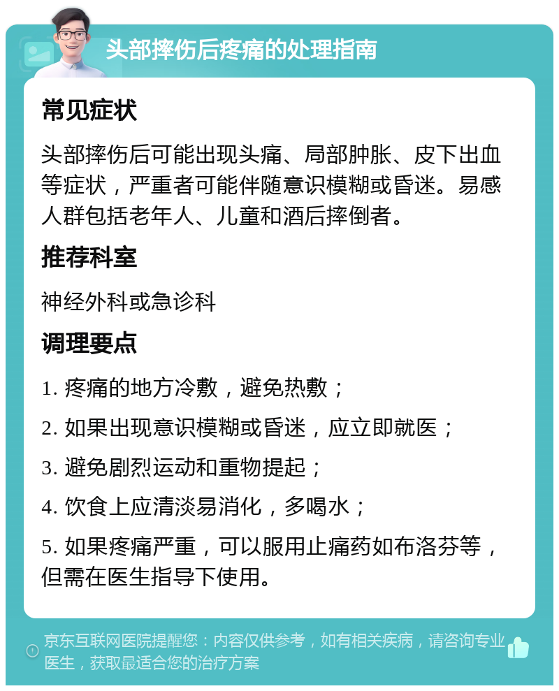 头部摔伤后疼痛的处理指南 常见症状 头部摔伤后可能出现头痛、局部肿胀、皮下出血等症状，严重者可能伴随意识模糊或昏迷。易感人群包括老年人、儿童和酒后摔倒者。 推荐科室 神经外科或急诊科 调理要点 1. 疼痛的地方冷敷，避免热敷； 2. 如果出现意识模糊或昏迷，应立即就医； 3. 避免剧烈运动和重物提起； 4. 饮食上应清淡易消化，多喝水； 5. 如果疼痛严重，可以服用止痛药如布洛芬等，但需在医生指导下使用。