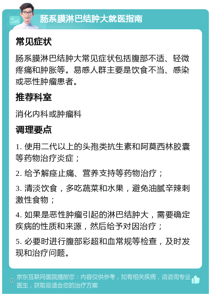 肠系膜淋巴结肿大就医指南 常见症状 肠系膜淋巴结肿大常见症状包括腹部不适、轻微疼痛和肿胀等。易感人群主要是饮食不当、感染或恶性肿瘤患者。 推荐科室 消化内科或肿瘤科 调理要点 1. 使用二代以上的头孢类抗生素和阿莫西林胶囊等药物治疗炎症； 2. 给予解痉止痛、营养支持等药物治疗； 3. 清淡饮食，多吃蔬菜和水果，避免油腻辛辣刺激性食物； 4. 如果是恶性肿瘤引起的淋巴结肿大，需要确定疾病的性质和来源，然后给予对因治疗； 5. 必要时进行腹部彩超和血常规等检查，及时发现和治疗问题。