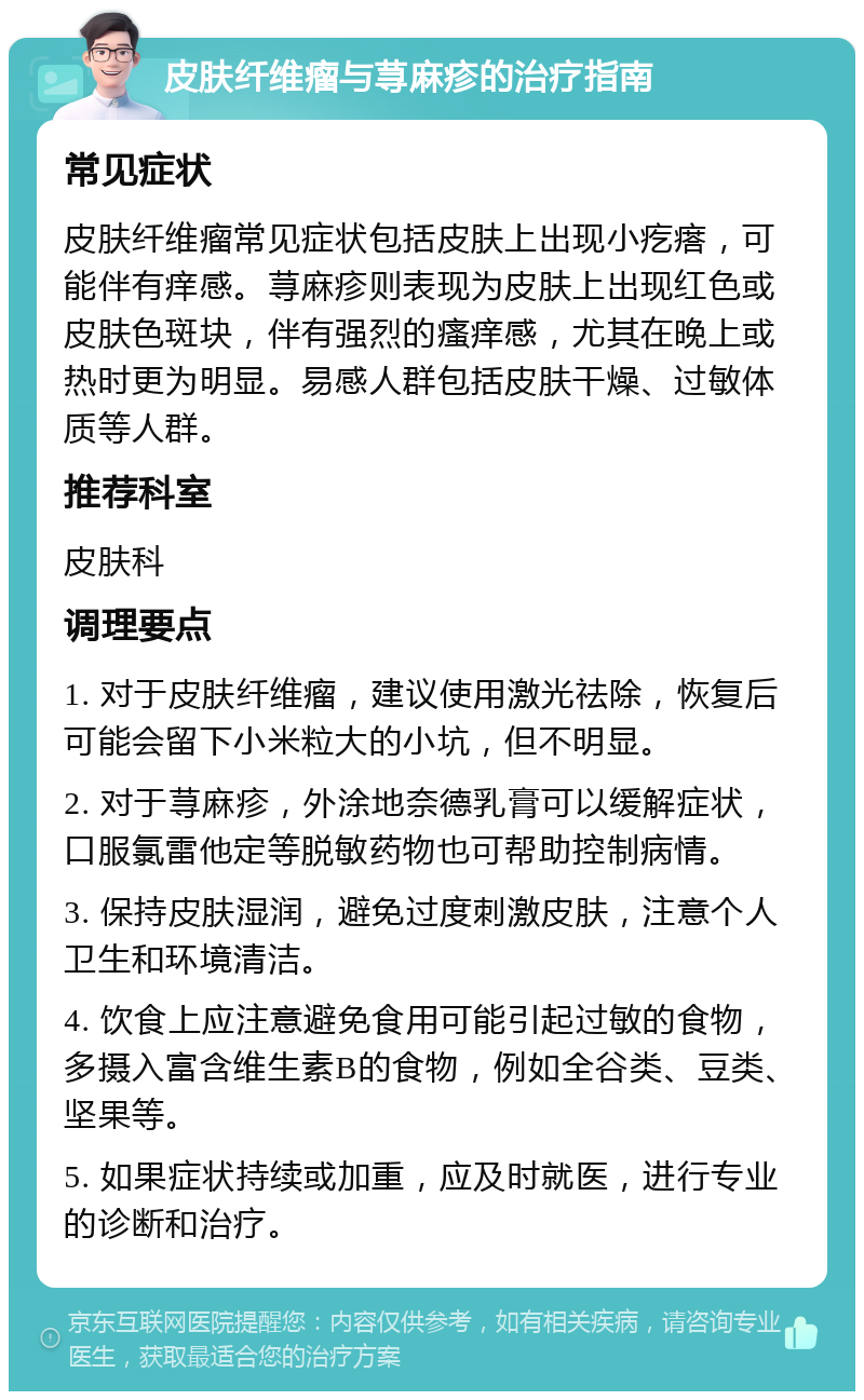 皮肤纤维瘤与荨麻疹的治疗指南 常见症状 皮肤纤维瘤常见症状包括皮肤上出现小疙瘩，可能伴有痒感。荨麻疹则表现为皮肤上出现红色或皮肤色斑块，伴有强烈的瘙痒感，尤其在晚上或热时更为明显。易感人群包括皮肤干燥、过敏体质等人群。 推荐科室 皮肤科 调理要点 1. 对于皮肤纤维瘤，建议使用激光祛除，恢复后可能会留下小米粒大的小坑，但不明显。 2. 对于荨麻疹，外涂地奈德乳膏可以缓解症状，口服氯雷他定等脱敏药物也可帮助控制病情。 3. 保持皮肤湿润，避免过度刺激皮肤，注意个人卫生和环境清洁。 4. 饮食上应注意避免食用可能引起过敏的食物，多摄入富含维生素B的食物，例如全谷类、豆类、坚果等。 5. 如果症状持续或加重，应及时就医，进行专业的诊断和治疗。