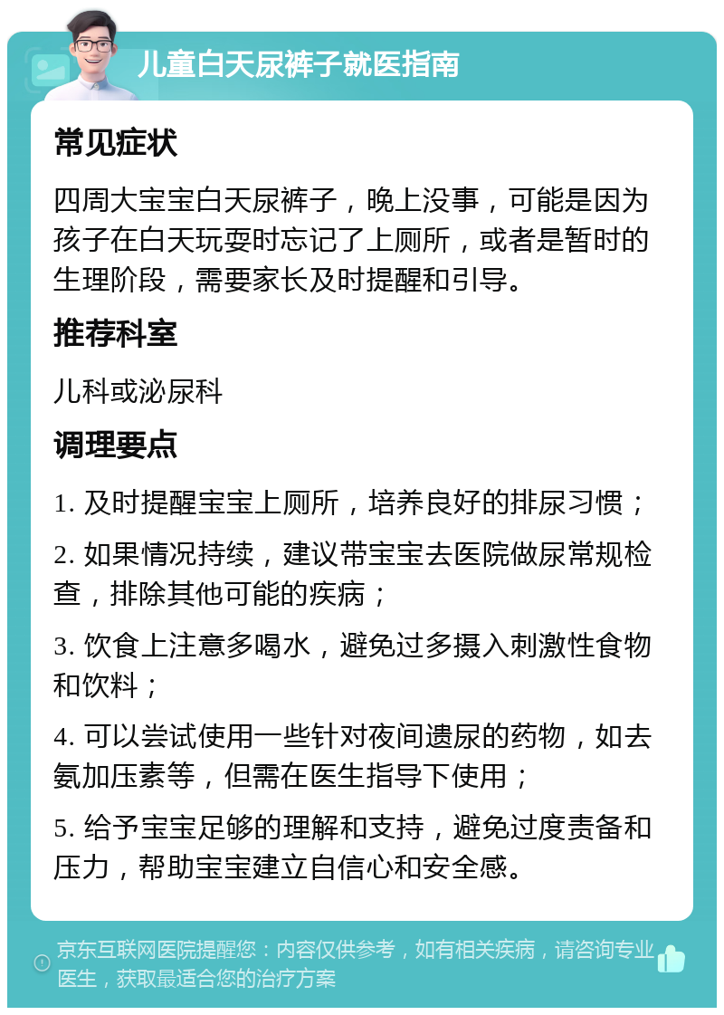 儿童白天尿裤子就医指南 常见症状 四周大宝宝白天尿裤子，晚上没事，可能是因为孩子在白天玩耍时忘记了上厕所，或者是暂时的生理阶段，需要家长及时提醒和引导。 推荐科室 儿科或泌尿科 调理要点 1. 及时提醒宝宝上厕所，培养良好的排尿习惯； 2. 如果情况持续，建议带宝宝去医院做尿常规检查，排除其他可能的疾病； 3. 饮食上注意多喝水，避免过多摄入刺激性食物和饮料； 4. 可以尝试使用一些针对夜间遗尿的药物，如去氨加压素等，但需在医生指导下使用； 5. 给予宝宝足够的理解和支持，避免过度责备和压力，帮助宝宝建立自信心和安全感。