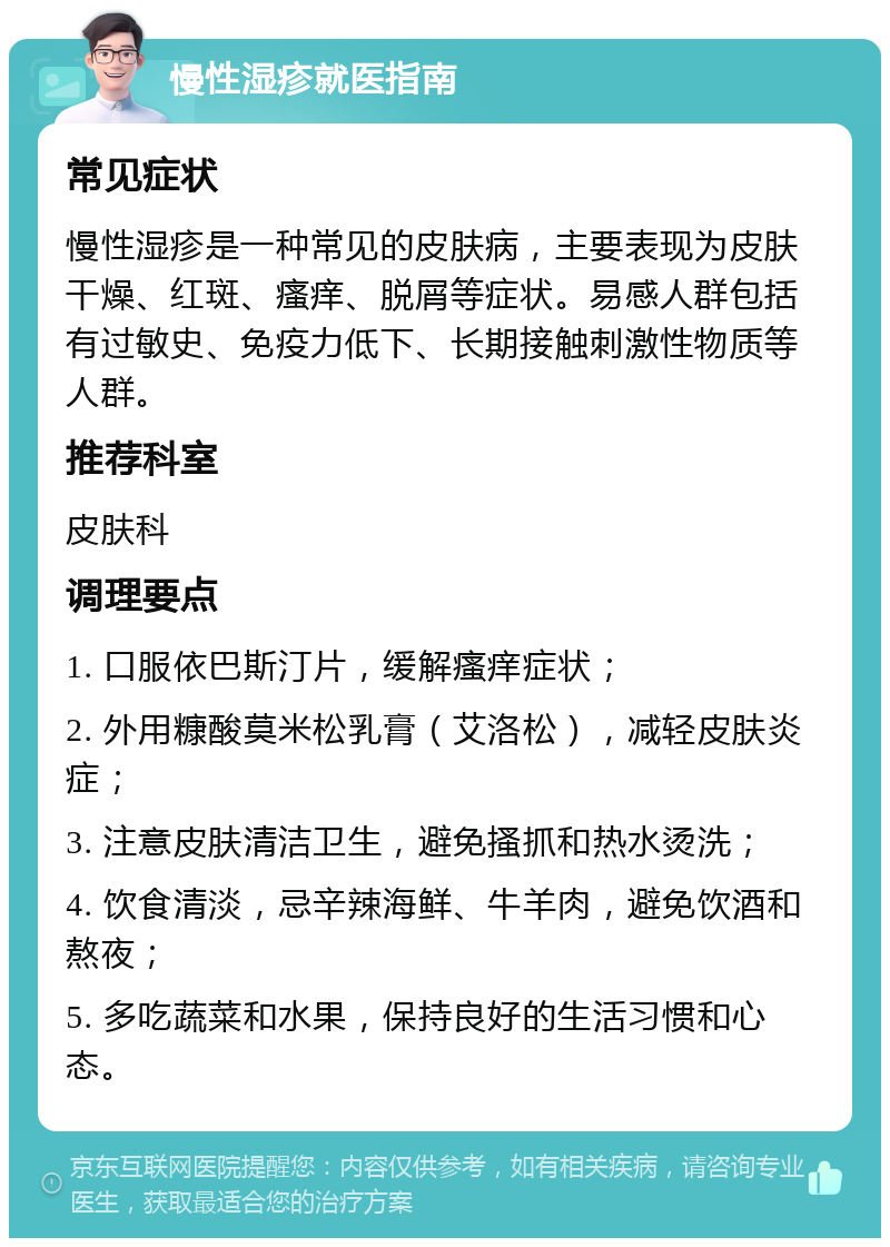 慢性湿疹就医指南 常见症状 慢性湿疹是一种常见的皮肤病，主要表现为皮肤干燥、红斑、瘙痒、脱屑等症状。易感人群包括有过敏史、免疫力低下、长期接触刺激性物质等人群。 推荐科室 皮肤科 调理要点 1. 口服依巴斯汀片，缓解瘙痒症状； 2. 外用糠酸莫米松乳膏（艾洛松），减轻皮肤炎症； 3. 注意皮肤清洁卫生，避免搔抓和热水烫洗； 4. 饮食清淡，忌辛辣海鲜、牛羊肉，避免饮酒和熬夜； 5. 多吃蔬菜和水果，保持良好的生活习惯和心态。