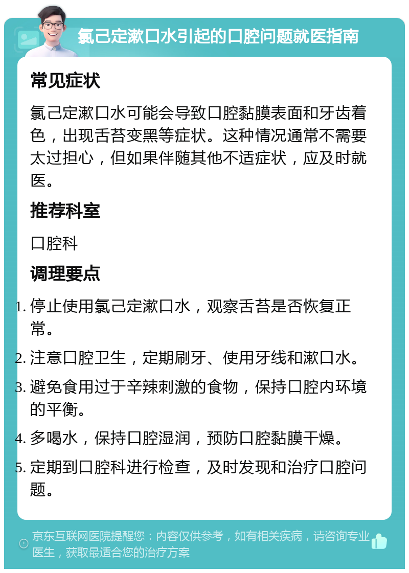 氯己定漱口水引起的口腔问题就医指南 常见症状 氯己定漱口水可能会导致口腔黏膜表面和牙齿着色，出现舌苔变黑等症状。这种情况通常不需要太过担心，但如果伴随其他不适症状，应及时就医。 推荐科室 口腔科 调理要点 停止使用氯己定漱口水，观察舌苔是否恢复正常。 注意口腔卫生，定期刷牙、使用牙线和漱口水。 避免食用过于辛辣刺激的食物，保持口腔内环境的平衡。 多喝水，保持口腔湿润，预防口腔黏膜干燥。 定期到口腔科进行检查，及时发现和治疗口腔问题。