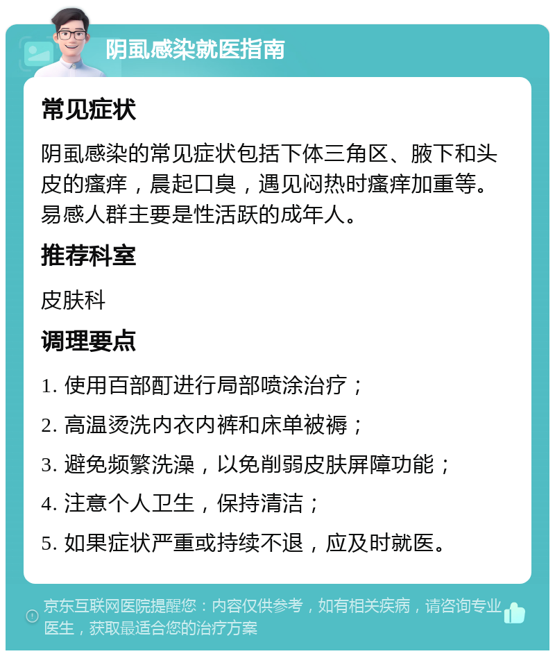 阴虱感染就医指南 常见症状 阴虱感染的常见症状包括下体三角区、腋下和头皮的瘙痒，晨起口臭，遇见闷热时瘙痒加重等。易感人群主要是性活跃的成年人。 推荐科室 皮肤科 调理要点 1. 使用百部酊进行局部喷涂治疗； 2. 高温烫洗内衣内裤和床单被褥； 3. 避免频繁洗澡，以免削弱皮肤屏障功能； 4. 注意个人卫生，保持清洁； 5. 如果症状严重或持续不退，应及时就医。