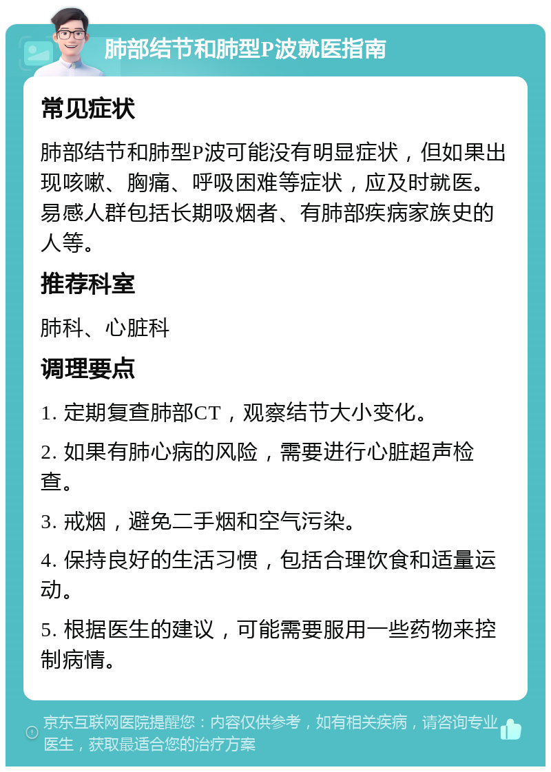 肺部结节和肺型P波就医指南 常见症状 肺部结节和肺型P波可能没有明显症状，但如果出现咳嗽、胸痛、呼吸困难等症状，应及时就医。易感人群包括长期吸烟者、有肺部疾病家族史的人等。 推荐科室 肺科、心脏科 调理要点 1. 定期复查肺部CT，观察结节大小变化。 2. 如果有肺心病的风险，需要进行心脏超声检查。 3. 戒烟，避免二手烟和空气污染。 4. 保持良好的生活习惯，包括合理饮食和适量运动。 5. 根据医生的建议，可能需要服用一些药物来控制病情。