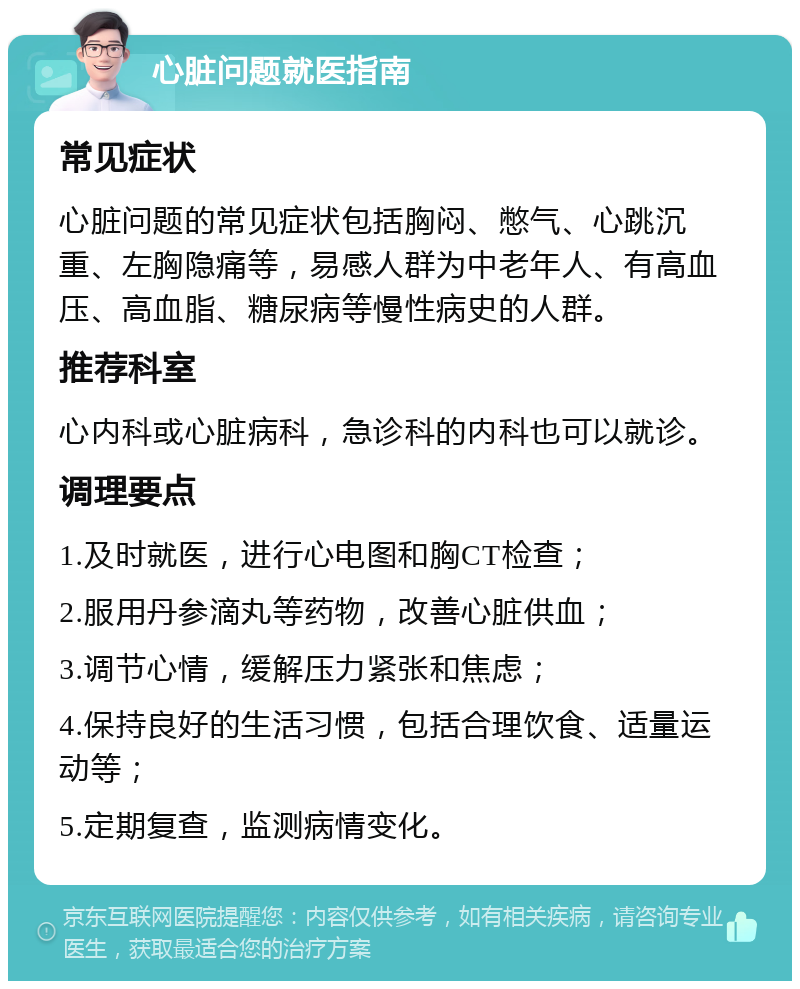 心脏问题就医指南 常见症状 心脏问题的常见症状包括胸闷、憋气、心跳沉重、左胸隐痛等，易感人群为中老年人、有高血压、高血脂、糖尿病等慢性病史的人群。 推荐科室 心内科或心脏病科，急诊科的内科也可以就诊。 调理要点 1.及时就医，进行心电图和胸CT检查； 2.服用丹参滴丸等药物，改善心脏供血； 3.调节心情，缓解压力紧张和焦虑； 4.保持良好的生活习惯，包括合理饮食、适量运动等； 5.定期复查，监测病情变化。