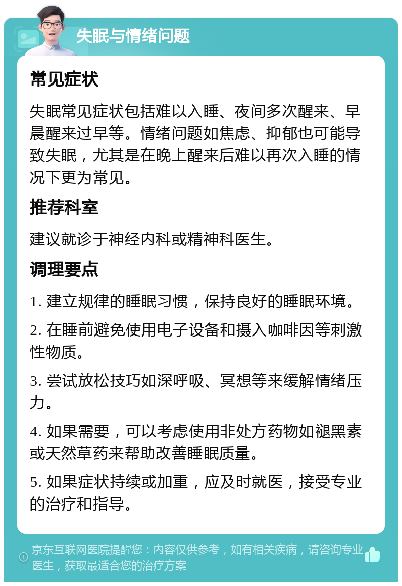 失眠与情绪问题 常见症状 失眠常见症状包括难以入睡、夜间多次醒来、早晨醒来过早等。情绪问题如焦虑、抑郁也可能导致失眠，尤其是在晚上醒来后难以再次入睡的情况下更为常见。 推荐科室 建议就诊于神经内科或精神科医生。 调理要点 1. 建立规律的睡眠习惯，保持良好的睡眠环境。 2. 在睡前避免使用电子设备和摄入咖啡因等刺激性物质。 3. 尝试放松技巧如深呼吸、冥想等来缓解情绪压力。 4. 如果需要，可以考虑使用非处方药物如褪黑素或天然草药来帮助改善睡眠质量。 5. 如果症状持续或加重，应及时就医，接受专业的治疗和指导。