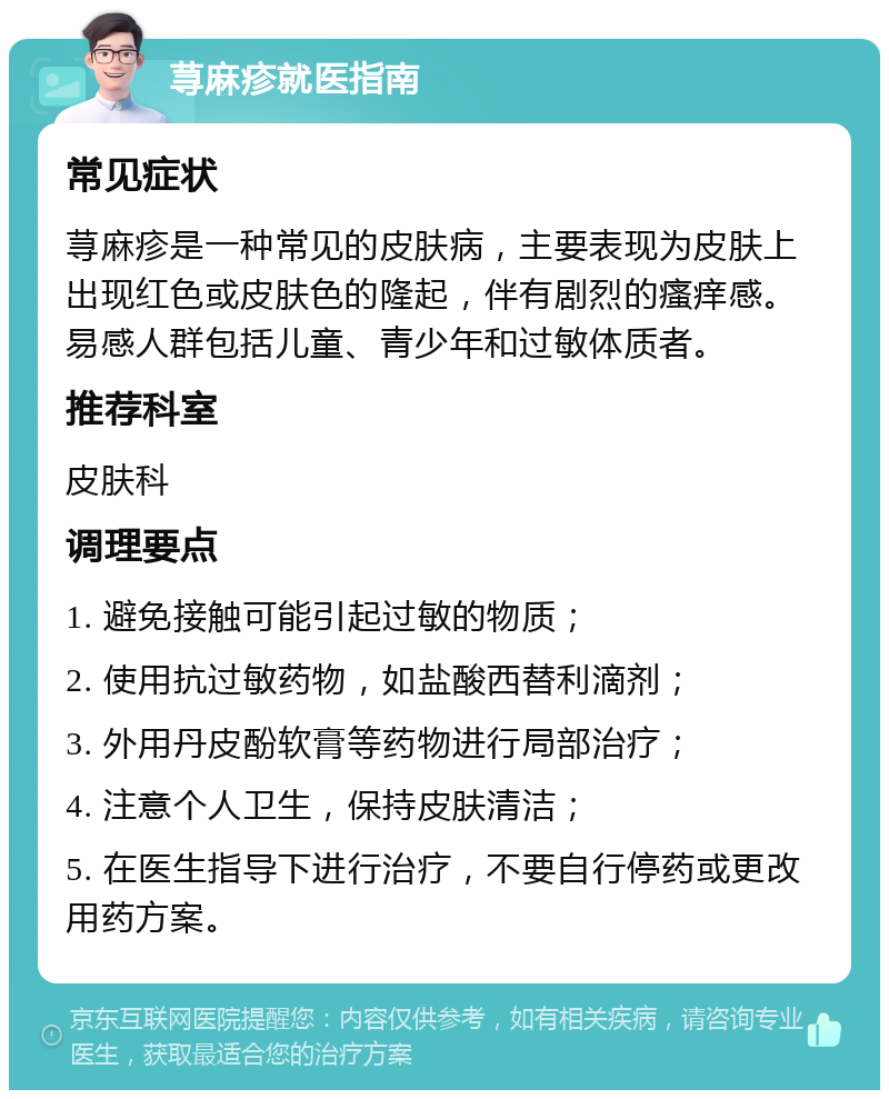 荨麻疹就医指南 常见症状 荨麻疹是一种常见的皮肤病，主要表现为皮肤上出现红色或皮肤色的隆起，伴有剧烈的瘙痒感。易感人群包括儿童、青少年和过敏体质者。 推荐科室 皮肤科 调理要点 1. 避免接触可能引起过敏的物质； 2. 使用抗过敏药物，如盐酸西替利滴剂； 3. 外用丹皮酚软膏等药物进行局部治疗； 4. 注意个人卫生，保持皮肤清洁； 5. 在医生指导下进行治疗，不要自行停药或更改用药方案。