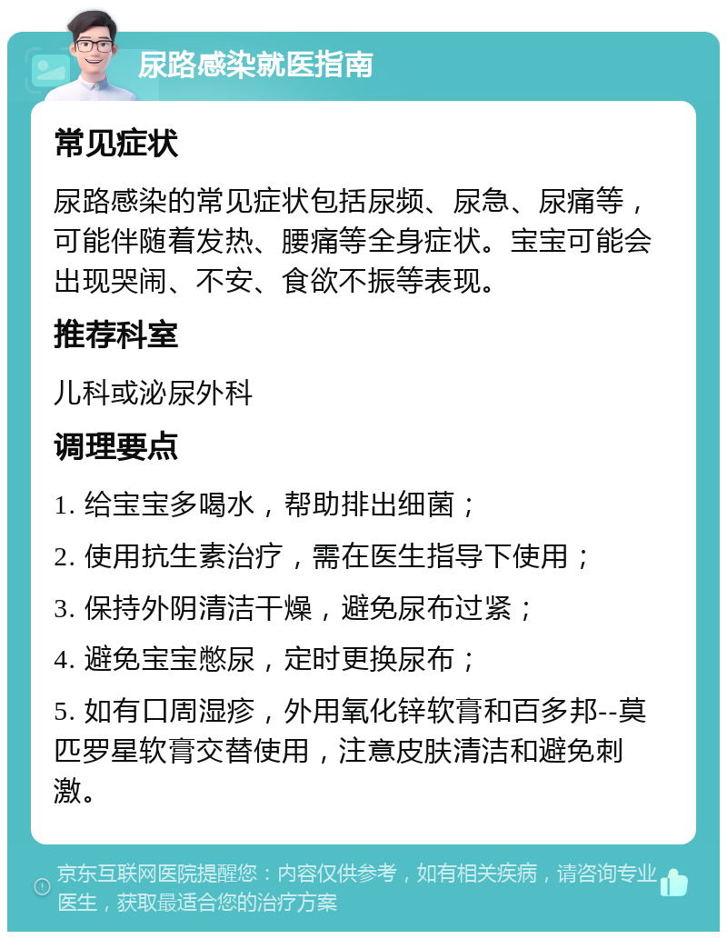 尿路感染就医指南 常见症状 尿路感染的常见症状包括尿频、尿急、尿痛等，可能伴随着发热、腰痛等全身症状。宝宝可能会出现哭闹、不安、食欲不振等表现。 推荐科室 儿科或泌尿外科 调理要点 1. 给宝宝多喝水，帮助排出细菌； 2. 使用抗生素治疗，需在医生指导下使用； 3. 保持外阴清洁干燥，避免尿布过紧； 4. 避免宝宝憋尿，定时更换尿布； 5. 如有口周湿疹，外用氧化锌软膏和百多邦--莫匹罗星软膏交替使用，注意皮肤清洁和避免刺激。