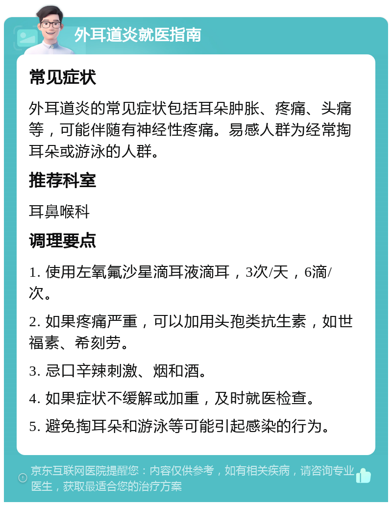 外耳道炎就医指南 常见症状 外耳道炎的常见症状包括耳朵肿胀、疼痛、头痛等，可能伴随有神经性疼痛。易感人群为经常掏耳朵或游泳的人群。 推荐科室 耳鼻喉科 调理要点 1. 使用左氧氟沙星滴耳液滴耳，3次/天，6滴/次。 2. 如果疼痛严重，可以加用头孢类抗生素，如世福素、希刻劳。 3. 忌口辛辣刺激、烟和酒。 4. 如果症状不缓解或加重，及时就医检查。 5. 避免掏耳朵和游泳等可能引起感染的行为。