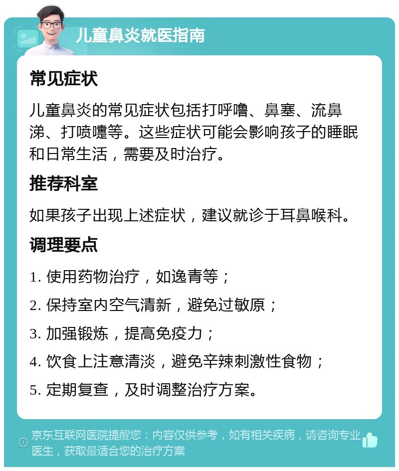 儿童鼻炎就医指南 常见症状 儿童鼻炎的常见症状包括打呼噜、鼻塞、流鼻涕、打喷嚏等。这些症状可能会影响孩子的睡眠和日常生活，需要及时治疗。 推荐科室 如果孩子出现上述症状，建议就诊于耳鼻喉科。 调理要点 1. 使用药物治疗，如逸青等； 2. 保持室内空气清新，避免过敏原； 3. 加强锻炼，提高免疫力； 4. 饮食上注意清淡，避免辛辣刺激性食物； 5. 定期复查，及时调整治疗方案。