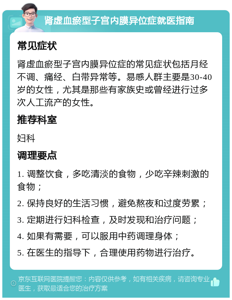 肾虚血瘀型子宫内膜异位症就医指南 常见症状 肾虚血瘀型子宫内膜异位症的常见症状包括月经不调、痛经、白带异常等。易感人群主要是30-40岁的女性，尤其是那些有家族史或曾经进行过多次人工流产的女性。 推荐科室 妇科 调理要点 1. 调整饮食，多吃清淡的食物，少吃辛辣刺激的食物； 2. 保持良好的生活习惯，避免熬夜和过度劳累； 3. 定期进行妇科检查，及时发现和治疗问题； 4. 如果有需要，可以服用中药调理身体； 5. 在医生的指导下，合理使用药物进行治疗。