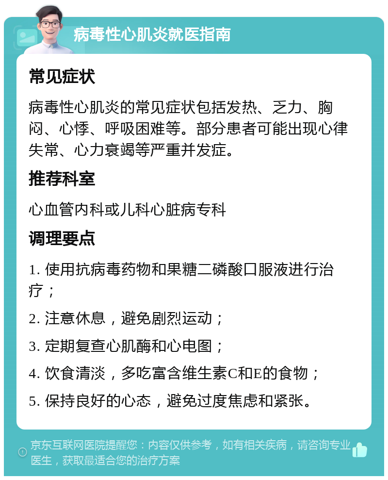 病毒性心肌炎就医指南 常见症状 病毒性心肌炎的常见症状包括发热、乏力、胸闷、心悸、呼吸困难等。部分患者可能出现心律失常、心力衰竭等严重并发症。 推荐科室 心血管内科或儿科心脏病专科 调理要点 1. 使用抗病毒药物和果糖二磷酸口服液进行治疗； 2. 注意休息，避免剧烈运动； 3. 定期复查心肌酶和心电图； 4. 饮食清淡，多吃富含维生素C和E的食物； 5. 保持良好的心态，避免过度焦虑和紧张。