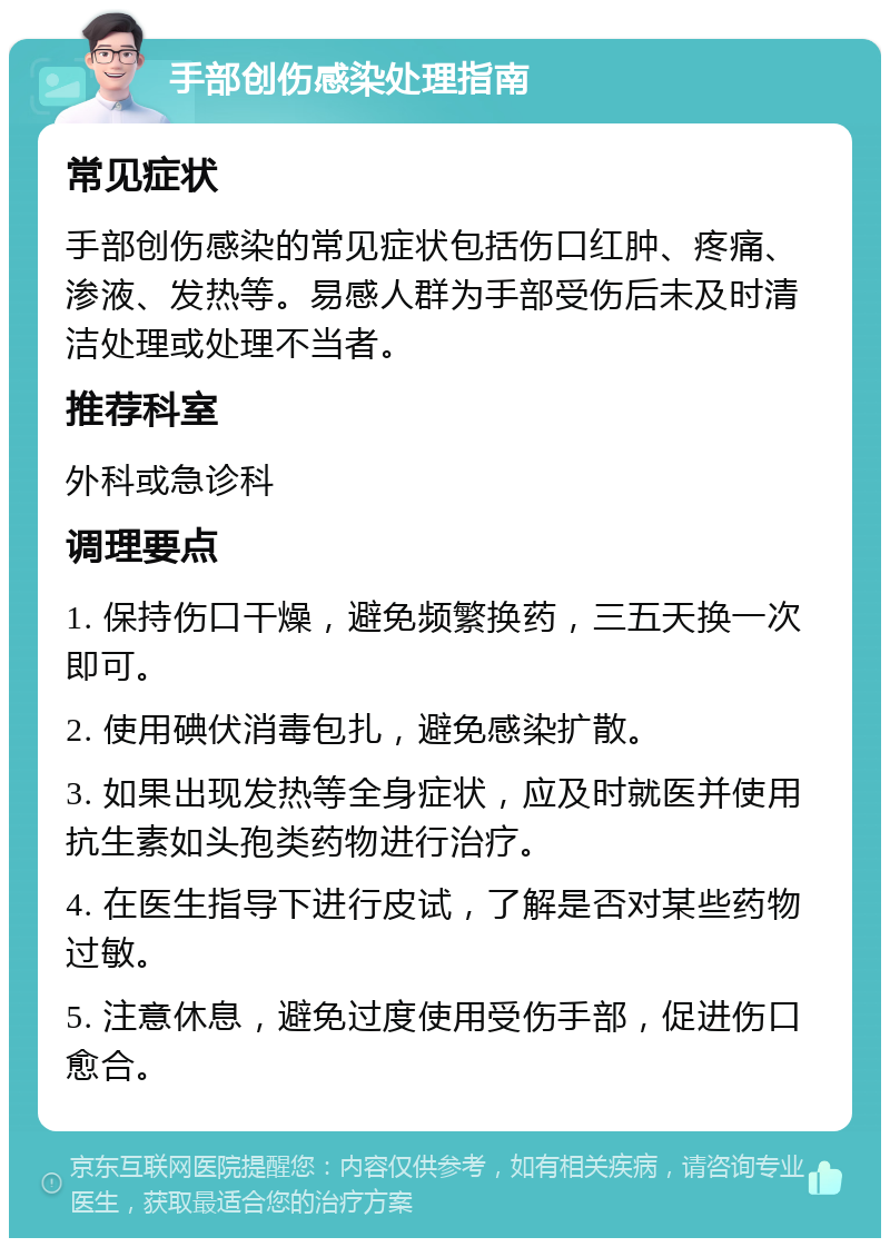 手部创伤感染处理指南 常见症状 手部创伤感染的常见症状包括伤口红肿、疼痛、渗液、发热等。易感人群为手部受伤后未及时清洁处理或处理不当者。 推荐科室 外科或急诊科 调理要点 1. 保持伤口干燥，避免频繁换药，三五天换一次即可。 2. 使用碘伏消毒包扎，避免感染扩散。 3. 如果出现发热等全身症状，应及时就医并使用抗生素如头孢类药物进行治疗。 4. 在医生指导下进行皮试，了解是否对某些药物过敏。 5. 注意休息，避免过度使用受伤手部，促进伤口愈合。