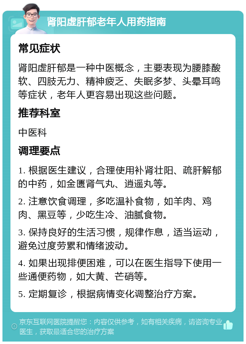 肾阳虚肝郁老年人用药指南 常见症状 肾阳虚肝郁是一种中医概念，主要表现为腰膝酸软、四肢无力、精神疲乏、失眠多梦、头晕耳鸣等症状，老年人更容易出现这些问题。 推荐科室 中医科 调理要点 1. 根据医生建议，合理使用补肾壮阳、疏肝解郁的中药，如金匮肾气丸、逍遥丸等。 2. 注意饮食调理，多吃温补食物，如羊肉、鸡肉、黑豆等，少吃生冷、油腻食物。 3. 保持良好的生活习惯，规律作息，适当运动，避免过度劳累和情绪波动。 4. 如果出现排便困难，可以在医生指导下使用一些通便药物，如大黄、芒硝等。 5. 定期复诊，根据病情变化调整治疗方案。