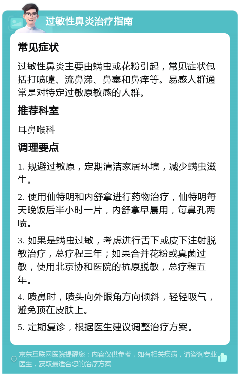 过敏性鼻炎治疗指南 常见症状 过敏性鼻炎主要由螨虫或花粉引起，常见症状包括打喷嚏、流鼻涕、鼻塞和鼻痒等。易感人群通常是对特定过敏原敏感的人群。 推荐科室 耳鼻喉科 调理要点 1. 规避过敏原，定期清洁家居环境，减少螨虫滋生。 2. 使用仙特明和内舒拿进行药物治疗，仙特明每天晚饭后半小时一片，内舒拿早晨用，每鼻孔两喷。 3. 如果是螨虫过敏，考虑进行舌下或皮下注射脱敏治疗，总疗程三年；如果合并花粉或真菌过敏，使用北京协和医院的抗原脱敏，总疗程五年。 4. 喷鼻时，喷头向外眼角方向倾斜，轻轻吸气，避免顶在皮肤上。 5. 定期复诊，根据医生建议调整治疗方案。