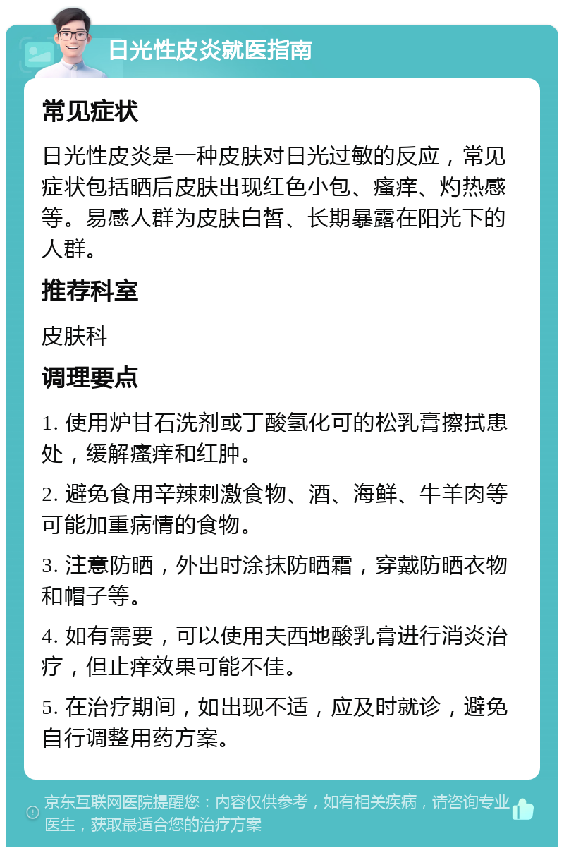 日光性皮炎就医指南 常见症状 日光性皮炎是一种皮肤对日光过敏的反应，常见症状包括晒后皮肤出现红色小包、瘙痒、灼热感等。易感人群为皮肤白皙、长期暴露在阳光下的人群。 推荐科室 皮肤科 调理要点 1. 使用炉甘石洗剂或丁酸氢化可的松乳膏擦拭患处，缓解瘙痒和红肿。 2. 避免食用辛辣刺激食物、酒、海鲜、牛羊肉等可能加重病情的食物。 3. 注意防晒，外出时涂抹防晒霜，穿戴防晒衣物和帽子等。 4. 如有需要，可以使用夫西地酸乳膏进行消炎治疗，但止痒效果可能不佳。 5. 在治疗期间，如出现不适，应及时就诊，避免自行调整用药方案。